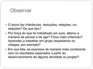 Observar

 O aluno faz inferências, deduções, relações, co-
  relações? De que tipo?
 Por força do que foi trabalhado em aula, alterou a
  maneira de pensar e de agir? Ficou mais criterioso?
  Aprendeu a trabalhar em grupo respeitando os
  colegas, por exemplo?
 Em sua fala, se expressa de maneira mais condizente
  com os resultados esperados a partir do
  desenvolvimento de alguma atividade ou projeto?
 