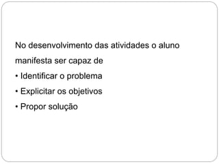 No desenvolvimento das atividades o aluno
manifesta ser capaz de
• Identificar o problema
• Explicitar os objetivos
• Propor solução
 