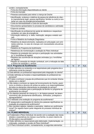 contém, nomeadamente:
  • Ficha de informação disponibilizada ao cliente
  • Ficha de inscrição
  • Pessoas autorizadas para retirar a criança da Creche
   • Identificação, endereço e telefone da pessoa de referência do clien-
     te (representante legal, pessoa significativa; familiar ou outro) a con-
     tactar em caso de emergência/necessidade
   • Carta de Admissibilidade e Carta de Aprovação
   • Documentos apresentados no processo de candidatura e admissão
   • Cópia do contrato
   • Identificação do profissional de saúde de referência e respectivos
     contactos, em caso de emergência
   • Informação médica (p. e. dieta, medicação, alergias e estado vaci-
     nal)
   • Ficha e Relatório da Avaliação Diagnóstica
   • Relatórios de desenvolvimento, realizados em articulação com enti-
     dades externas, no caso de crianças com necessidades educativas
     especiais
   • Relatório do Programa de Acolhimento
   • Relatório(s) de monitorização e avaliação do Plano Individual
   • Registos da prestação dos serviços e participação nas actividades
     (p. e. livro/folhas de registo)
   • Registos das ocorrências de situações anómalas (p.e. livro/folhas
     de registo)
   • Registo da cessação da relação contratual, com a indicação da data
     e motivo da cessação e, sempre
4.3.4. Programa de Acolhimento                                                  S   N   P   NA
a) Estão definidos os conteúdos e os responsáveis pelo programa de a-
   colhimento inicial da criança?
b) Está definido um profissional responsável pela integração do cliente?
c) Estão definidas as funções e responsabilidades do profissional res-
   ponsável?
d) É dada a conhecer a equipa de profissionais que irá contactar directa-
   mente com o cliente?
e) São dadas a conhecer as regras de funcionamento da Creche, assim
   como os direitos e deveres de ambas as partes e as responsabilidades
   de todos os elementos interventores na prestação do serviço?
f) São criadas condições para a participação da família no programa de
   acolhimento da criança?
g) Os objectos pessoais da criança (p. e. de higiene pessoal, de desen-
   volvimento) são devidamente identificados, verificados, protegidos e
   salvaguardados?
h) É realizada uma avaliação do programa de acolhimento?
i) É assegurada a participação do cliente e/ou pessoas significativas na
   avaliação do programa de acolhimento?
j) São mantidos registos, datados e assinados, relativos ao acolhimento
   inicial? Os registos fazem parte integrante do processo individual da
   criança?
4.4. PLANO INDIVIDUAL                                                           S   N   P   NA
a) É elaborado o Plano Individual, de acordo com a avaliação das neces-
  sidades e expectativas da criança e sua família, no prazo máximo de
  30 dias após a sua admissão?
b) Estão definidos os responsáveis pela elaboração, implementação, co-
  ordenação, avaliação e revisão do Plano Individual?
c) O Plano Individual contém, nomeadamente, os seguintes elementos:
 