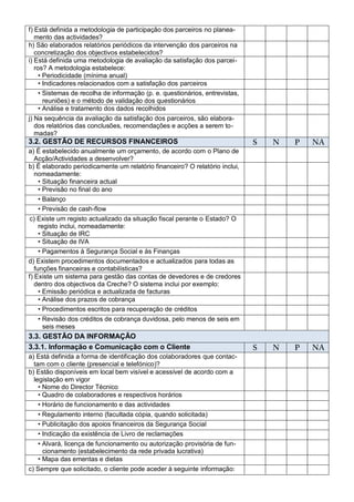f) Está definida a metodologia de participação dos parceiros no planea-
   mento das actividades?
h) São elaborados relatórios periódicos da intervenção dos parceiros na
   concretização dos objectivos estabelecidos?
i) Está definida uma metodologia de avaliação da satisfação dos parcei-
   ros? A metodologia estabelece:
     • Periodicidade (mínima anual)
     • Indicadores relacionados com a satisfação dos parceiros
     • Sistemas de recolha de informação (p. e. questionários, entrevistas,
       reuniões) e o método de validação dos questionários
     • Análise e tratamento dos dados recolhidos
j) Na sequência da avaliação da satisfação dos parceiros, são elabora-
   dos relatórios das conclusões, recomendações e acções a serem to-
   madas?
3.2. GESTÃO DE RECURSOS FINANCEIROS                                           S   N   P   NA
a) É estabelecido anualmente um orçamento, de acordo com o Plano de
  Acção/Actividades a desenvolver?
b) É elaborado periodicamente um relatório financeiro? O relatório inclui,
  nomeadamente:
   • Situação financeira actual
   • Previsão no final do ano
   • Balanço
   • Previsão de cash-flow
 c) Existe um registo actualizado da situação fiscal perante o Estado? O
     registo inclui, nomeadamente:
     • Situação de IRC
     • Situação de IVA
     • Pagamentos à Segurança Social e às Finanças
d) Existem procedimentos documentados e actualizados para todas as
   funções financeiras e contabilísticas?
f) Existe um sistema para gestão das contas de devedores e de credores
   dentro dos objectivos da Creche? O sistema inclui por exemplo:
     • Emissão periódica e actualizada de facturas
     • Análise dos prazos de cobrança
     • Procedimentos escritos para recuperação de créditos
   • Revisão dos créditos de cobrança duvidosa, pelo menos de seis em
     seis meses
3.3. GESTÃO DA INFORMAÇÃO
3.3.1. Informação e Comunicação com o Cliente                                 S   N   P   NA
a) Está definida a forma de identificação dos colaboradores que contac-
  tam com o cliente (presencial e telefónico)?
b) Estão disponíveis em local bem visível e acessível de acordo com a
  legislação em vigor
    • Nome do Director Técnico
    • Quadro de colaboradores e respectivos horários
    • Horário de funcionamento e das actividades
    • Regulamento interno (facultada cópia, quando solicitada)
    • Publicitação dos apoios financeiros da Segurança Social
    • Indicação da existência de Livro de reclamações
   • Alvará, licença de funcionamento ou autorização provisória de fun-
     cionamento (estabelecimento da rede privada lucrativa)
   • Mapa das ementas e dietas
c) Sempre que solicitado, o cliente pode aceder à seguinte informação:
 