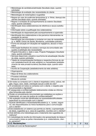 • Metodologia de candidatura/admissão (facultada cópia, quando
     solicitada)
   • Metodologia de avaliação das necessidades do cliente
   • Metodologias de reclamações e sugestões
   • Regras em caso de ausências temporárias (p. e. férias, doença) dos
     clientes (facultada cópia, quando solicitada)
   • Regras e condições de acompanhamento ao exterior (facultada
     cópia, quando solicitada)
   • Identificação do(s) colaborador(es) de referência e seu(s) substitu-
     to(s)
   • Informação sobre a qualificação dos colaboradores
   • Identificação do responsável pelo acompanhamento e supervisão
   • Identificação dos colaboradores e dos parceiros intervenientes na
     prestação do serviço
   • Identificação das autoridades a contactar em caso de necessidade
     (p. e. INEM, Centro de Saúde, Bombeiros, autoridades policiais)
   • Forma de actuação em situações de negligência, abusos e maus-
     tratos
   • Informação facilitadora do acesso a serviços da comunidade ade-
     quados à satisfação das necessidades
   • Projecto Educativo e, dado o caso, Projecto Pedagógico (facultada
     cópia, quando solicitada)
   • Serviços disponíveis, preçário e sua forma de actualização (faculta-
     da cópia, quando solicitada)
   • Tabela de comparticipações familiares e respectiva fórmula de cál-
     culo (estabelecimento da rede solidária) ou mensalidade (estabele-
     cimento da rede privada lucrativa) (facultada cópia, quando solici-
     tada)
   • Acordo de Cooperação (estabelecimento da rede solidária)
   • Organograma
   • Mapa de férias dos colaboradores
     • Processo individual
     • Minuta do contrato
d) Em todos os contactos com o cliente é respeitada a etnia, cultura, reli-
   gião, língua, sexo, idade, orientação sexual e estilo de vida?
e) É considerado em todos os contactos com o cliente, o respeito pela
   sua privacidade e dignidade?
f) É assegurada a confidencialidade relativamente a todas as informa-
   ções fornecidas pelo cliente?
g) Existe um procedimento documentado que estabeleça as acções a
   implementar, em caso de quebra de confidencialidade?
h) Na avaliação inicial são identificadas as necessidades/dificuldades
   específicas na comunicação com o cliente?
i) Quando identificada a necessidade/dificuldade (p. e., surdez, ceguei-
   ra), são disponibilizados os meios facilitadores para a comunicação
   com o cliente?
j) Está estabelecido um sistema que permita ao cliente, a apresentação
   de ideias, sugestões (p.e. caixa de sugestões, reuniões com o cliente)?
k) Está definida uma metodologia para o tratamento das sugestões de
   melhoria?
l) A metodologia de recolha de informação e de apresentação de ideias é
   comunicada a todas as partes interessadas (p.e. colaboradores, clien-
   te, parceiros)?
3.3.2. Reclamações                                                            S   N   P   NA
a) Existe um Livro de Reclamações?
 
