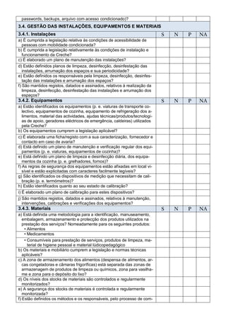 passwords, backups, arquivo com acesso condicionado)?
3.4. GESTÃO DAS INSTALAÇÕES, EQUIPAMENTOS E MATERIAIS
3.4.1. Instalações                                                           S   N   P   NA
a) É cumprida a legislação relativa às condições de acessibilidade de
   pessoas com mobilidade condicionada?
b) É cumprida a legislação relativamente às condições de instalação e
   funcionamento da Creche?
c) É elaborado um plano de manutenção das instalações?
d) Estão definidos planos de limpeza, desinfecção, desinfestação das
   instalações, arrumação dos espaços e sua periodicidade?
e) Estão definidos os responsáveis pela limpeza, desinfecção, desinfes-
   tação das instalações e arrumação dos espaços?
f) São mantidos registos, datados e assinados, relativos à realização da
   limpeza, desinfecção, desinfestação das instalações e arrumação dos
   espaços?
3.4.2. Equipamentos                                                          S   N   P   NA
a) Estão identificados os equipamentos (p. e. viaturas de transporte co-
   lectivo, equipamentos de cozinha, equipamento de refrigeração dos a-
   limentos, material das actividades, ajudas técnicas/produtos/tecnologi-
   as de apoio, geradores eléctricos de emergência, caldeiras) utilizados
   pela Creche?
b) Os equipamentos cumprem a legislação aplicável?
c) É elaborada uma ficha/registo com a sua caracterização, fornecedor e
   contacto em caso de avaria?
d) Está definido um plano de manutenção e verificação regular dos equi-
   pamentos (p. e. viaturas, equipamentos de cozinha)?
e) Está definido um plano de limpeza e desinfecção diária, dos equipa-
   mentos da cozinha (p. e. grelhadores, fornos)?
f) As regras de segurança dos equipamentos estão afixadas em local vi-
   sível e estão explicitadas com caracteres facilmente legíveis?
g) São identificados os dispositivos de medição que necessitam de cali-
   bração (p. e. termómetros)?
h) Estão identificados quanto ao seu estado de calibração?
i) É elaborado um plano de calibração para estes dispositivos?
j) São mantidos registos, datados e assinados, relativos à manutenção,
   intervenções, calibrações e verificações dos equipamentos?
3.4.3. Materiais                                                             S   N   P   NA
a) Está definida uma metodologia para a identificação, manuseamento,
   embalagem, armazenamento e protecção dos produtos utilizados na
   prestação dos serviços? Nomeadamente para os seguintes produtos:
    • Alimentos
    • Medicamentos
    • Consumíveis para prestação de serviços, produtos de limpeza, ma-
      terial de higiene pessoal e material lúdicopedagógico
b) Os materiais e mobiliário cumprem a legislação e normas técnicas
   aplicáveis?
c) A zona de armazenamento dos alimentos (despensa de alimentos, ar-
   cas congeladoras e câmaras frigoríficas) está separada das zonas de
   armazenagem de produtos de limpeza ou químicos, zona para vasilha-
   me e zona para o depósito do lixo?
d) Os níveis dos stocks de materiais são controlados e regularmente
   monitorizados?
e) A segurança dos stocks de materiais é controlada e regularmente
   monitorizada?
f) Estão definidos os métodos e os responsáveis, pelo processo de com-
 