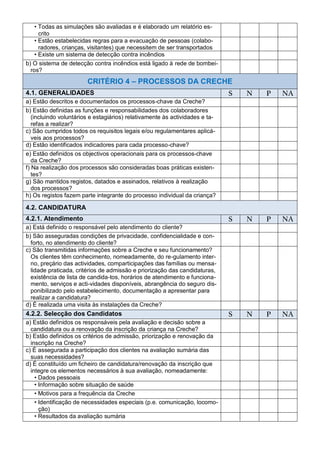 • Todas as simulações são avaliadas e é elaborado um relatório es-
      crito
    • Estão estabelecidas regras para a evacuação de pessoas (colabo-
      radores, crianças, visitantes) que necessitem de ser transportados
    • Existe um sistema de detecção contra incêndios
b) O sistema de detecção contra incêndios está ligado à rede de bombei-
  ros?
                        CRITÉRIO 4 – PROCESSOS DA CRECHE
4.1. GENERALIDADES                                                           S   N   P   NA
a) Estão descritos e documentados os processos-chave da Creche?
b) Estão definidas as funções e responsabilidades dos colaboradores
  (incluindo voluntários e estagiários) relativamente às actividades e ta-
  refas a realizar?
c) São cumpridos todos os requisitos legais e/ou regulamentares aplicá-
  veis aos processos?
d) Estão identificados indicadores para cada processo-chave?
e) Estão definidos os objectivos operacionais para os processos-chave
   da Creche?
f) Na realização dos processos são consideradas boas práticas existen-
   tes?
g) São mantidos registos, datados e assinados, relativos à realização
   dos processos?
h) Os registos fazem parte integrante do processo individual da criança?

4.2. CANDIDATURA
4.2.1. Atendimento                                                           S   N   P   NA
a) Está definido o responsável pelo atendimento do cliente?
b) São asseguradas condições de privacidade, confidencialidade e con-
  forto, no atendimento do cliente?
c) São transmitidas informações sobre a Creche e seu funcionamento?
  Os clientes têm conhecimento, nomeadamente, do re-gulamento inter-
  no, preçário das actividades, comparticipações das famílias ou mensa-
  lidade praticada, critérios de admissão e priorização das candidaturas,
  existência de lista de candida-tos, horários de atendimento e funciona-
  mento, serviços e acti-vidades disponíveis, abrangência do seguro dis-
  ponibilizado pelo estabelecimento, documentação a apresentar para
  realizar a candidatura?
d) É realizada uma visita às instalações da Creche?
4.2.2. Selecção dos Candidatos                                               S   N   P   NA
a) Estão definidos os responsáveis pela avaliação e decisão sobre a
  candidatura ou a renovação da inscrição da criança na Creche?
b) Estão definidos os critérios de admissão, priorização e renovação da
  inscrição na Creche?
c) É assegurada a participação dos clientes na avaliação sumária das
  suas necessidades?
d) É constituído um ficheiro de candidatura/renovação da inscrição que
  integre os elementos necessários à sua avaliação, nomeadamente:
    • Dados pessoais
    • Informação sobre situação de saúde
    • Motivos para a frequência da Creche
    • Identificação de necessidades especiais (p.e. comunicação, locomo-
      ção)
    • Resultados da avaliação sumária
 