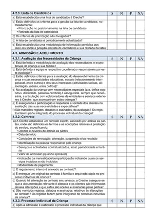 4.2.3. Lista de Candidatos                                                    S   N   P   NA
a) Está estabelecida uma lista de candidatos à Creche?
b) Estão definidos os critérios para a gestão da lista de candidatos, no-
  meadamente:
   • Priorização no posicionamento na lista de candidatos
   • Retirada da lista de candidatos
c) Os critérios de priorização são divulgados?
d) A lista de candidatos é periodicamente actualizada?
e) Está estabelecida uma metodologia de informação periódica aos
  clien-tes sobre a posição em lista de candidatos e sua retirada da lista?
4.3. ADMISSÃO E ACOLHIMENTO
4.3.1. Avaliação das Necessidades da Criança                                  S   N   P   NA
a) Está definida a metodologia de avaliação das necessidades e expec-
   tativas da criança e sua família?
b) Está definida a equipa e respectivo coordenador responsáveis por es-
   ta avaliação?
c) Estão definidos critérios para a avaliação do desenvolvimento da cri-
   ança e suas necessidades educativas, sociais (relacionamento inter-
   pessoal, entre outros) e dos seus interesses (actividades lúdicas, ali-
   mentação, rotinas, entre outros)?
d) Na avaliação da criança com necessidades especiais (p.e. défice cog-
   nitivo, debilidade, paralisia cerebral) é assegurada, sempre que neces-
   sária, a articulação com colaboradores de entidades e serviços exterio-
   res à Creche, que acompanham estas crianças?
e) É assegurada a participação e respeitada a vontade dos clientes na
   avaliação das suas necessidades e expectativas?
f) São mantidos registos, datados e assinados, da avaliação? Os regis-
   tos fazem parte integrante do processo individual da criança?
4.3.2. Contrato                                                               S   N   P   NA
a) A Creche estabelece um contrato escrito, assinado por ambas as par-
  tes, onde são definidos os termos e as condições relativas à prestação
  do serviço, especificando:
    • Direitos e deveres de ambas as partes
    • Data de início
    • Condições de renovação, alteração, suspensão e/ou rescisão
    • Identificação da pessoa responsável pela criança
    • Serviços e actividades contratualizados, local, periodicidade e horá-
      rio
    • Valor de admissão (quando aplicável)
    • Indicação da mensalidade/comparticipação indicando quais os ser-
      viços incluídos e não incluídos
    • Modalidade de pagamento
b) O regulamento interno é anexado ao contrato?
c) É entregue um original do contrato à família e arquivada cópia no pro-
  cesso individual da criança?
d) Quando há alteração ao contrato e/ou anexos, a Creche assegura-se
  que a documentação relevante é alterada e os clientes são informados
  dessas alterações e que estas são aceites e assinadas pelas partes?
e) São mantidos registos, datados e assinados, relativos às alterações
  ao contrato? Os registos fazem parte integrante do processo individual
  da criança?
4.3.3. Processo Individual da Criança                                         S   N   P   NA
a) Após a admissão é elaborado o processo individual da criança que
 