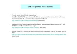 Bibliografia consultada



-   Texto da sessão, disponibilizado na plataforma
-   Scott, Elspeth (2002) “How good is your school library resource centre? an introduction to performance
    measurement”. 68th IFLA Council and General Conference August.
    http://www.ifla.org/IV/ifla68/papers/028-097e.pdf [20/08/2008]

-   Todd, Ross (2002) “School librarian as teachers: learning outcomes and evidence-based practice”. 68th
    IFLA Council and General Conference August.
    http://www.ifla.org/IV/ifla68/papers/084-119e.pdf> [20/08/2008]

-   Johnson, Doug (2005) “Getting the Most from Your School Library Media Program”, Principal. Jan/Feb
    2005
    http://www.doug-johnson.com/dougwri/getting-the-most-from-your-school-library-media-program-1.html
    [20/08/2008]
 