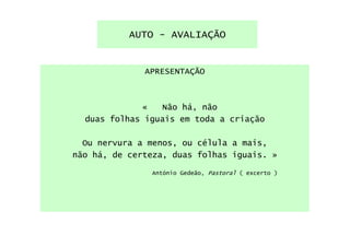 AUTO - AVALIAÇÃO


              APRESENTAÇÃO



             «   Não há, não
  duas folhas iguais em toda a criação

  Ou nervura a menos, ou célula a mais,
não há, de certeza, duas folhas iguais. »

               António Gedeão, Pastoral ( excerto )
 