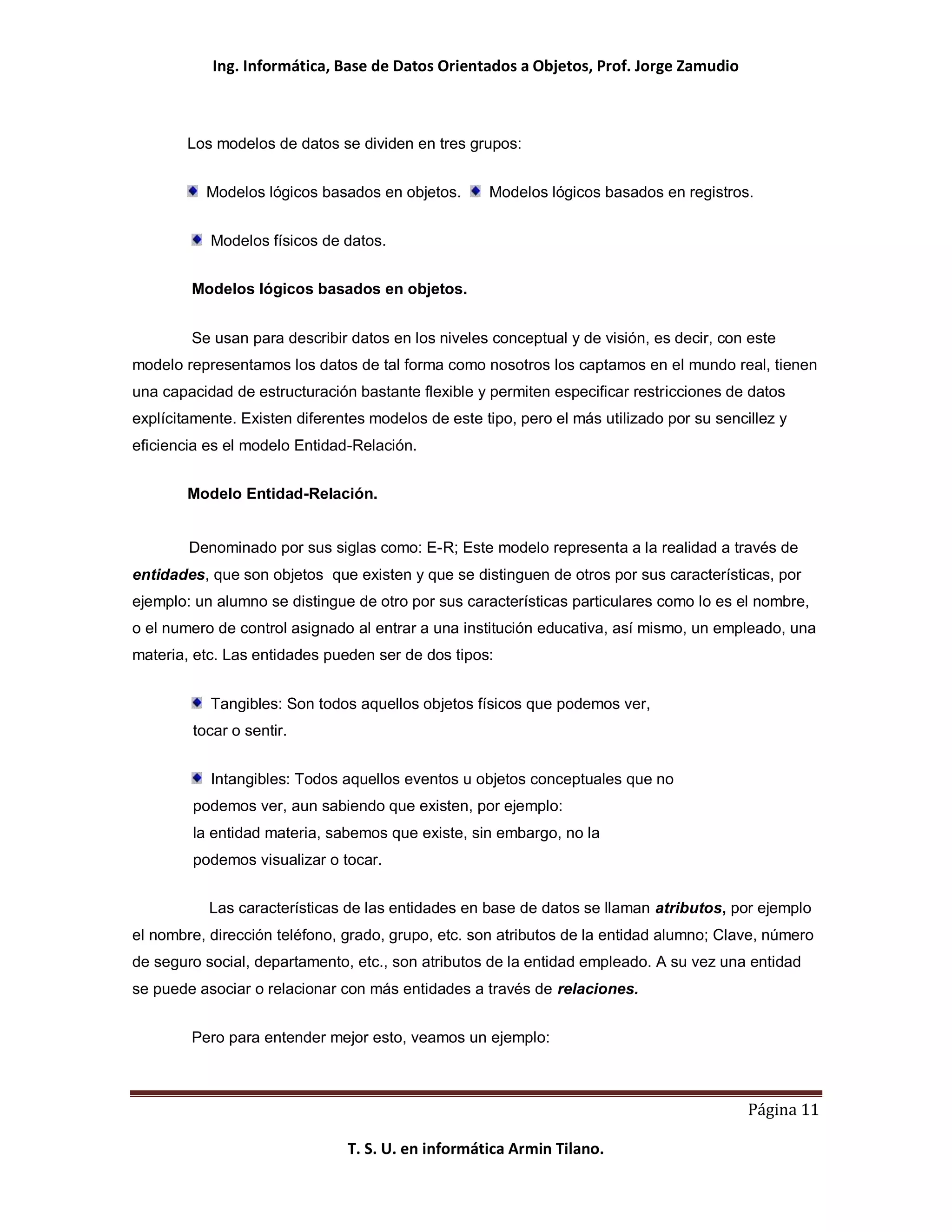 Ing. Informática, Base de Datos Orientados a Objetos, Prof. Jorge Zamudio



        Los modelos de datos se dividen en tres grupos:


          Modelos lógicos basados en objetos.       Modelos lógicos basados en registros.


           Modelos físicos de datos.


        Modelos lógicos basados en objetos.


        Se usan para describir datos en los niveles conceptual y de visión, es decir, con este
modelo representamos los datos de tal forma como nosotros los captamos en el mundo real, tienen
una capacidad de estructuración bastante flexible y permiten especificar restricciones de datos
explícitamente. Existen diferentes modelos de este tipo, pero el más utilizado por su sencillez y
eficiencia es el modelo Entidad-Relación.


        Modelo Entidad-Relación.


        Denominado por sus siglas como: E-R; Este modelo representa a la realidad a través de
entidades, que son objetos que existen y que se distinguen de otros por sus características, por
ejemplo: un alumno se distingue de otro por sus características particulares como lo es el nombre,
o el numero de control asignado al entrar a una institución educativa, así mismo, un empleado, una
materia, etc. Las entidades pueden ser de dos tipos:


           Tangibles: Son todos aquellos objetos físicos que podemos ver,
        tocar o sentir.


           Intangibles: Todos aquellos eventos u objetos conceptuales que no
        podemos ver, aun sabiendo que existen, por ejemplo:
        la entidad materia, sabemos que existe, sin embargo, no la
        podemos visualizar o tocar.


           Las características de las entidades en base de datos se llaman atributos, por ejemplo
el nombre, dirección teléfono, grado, grupo, etc. son atributos de la entidad alumno; Clave, número
de seguro social, departamento, etc., son atributos de la entidad empleado. A su vez una entidad
se puede asociar o relacionar con más entidades a través de relaciones.


        Pero para entender mejor esto, veamos un ejemplo:



                                                                                           Página 11

                               T. S. U. en informática Armin Tilano.
 