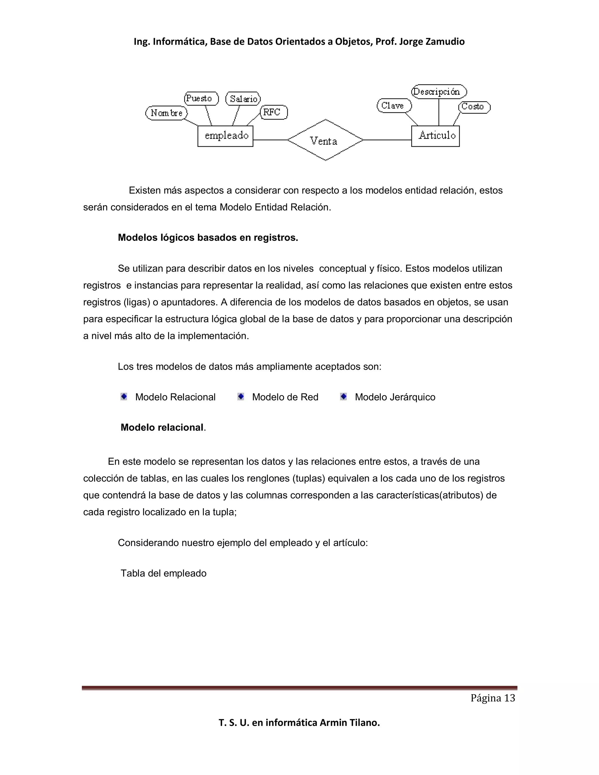 Ing. Informática, Base de Datos Orientados a Objetos, Prof. Jorge Zamudio




          Existen más aspectos a considerar con respecto a los modelos entidad relación, estos
serán considerados en el tema Modelo Entidad Relación.


        Modelos lógicos basados en registros.


        Se utilizan para describir datos en los niveles conceptual y físico. Estos modelos utilizan
registros e instancias para representar la realidad, así como las relaciones que existen entre estos
registros (ligas) o apuntadores. A diferencia de los modelos de datos basados en objetos, se usan
para especificar la estructura lógica global de la base de datos y para proporcionar una descripción
a nivel más alto de la implementación.


        Los tres modelos de datos más ampliamente aceptados son:


            Modelo Relacional            Modelo de Red          Modelo Jerárquico


         Modelo relacional.


     En este modelo se representan los datos y las relaciones entre estos, a través de una
colección de tablas, en las cuales los renglones (tuplas) equivalen a los cada uno de los registros
que contendrá la base de datos y las columnas corresponden a las características(atributos) de
cada registro localizado en la tupla;


        Considerando nuestro ejemplo del empleado y el artículo:


         Tabla del empleado




                                                                                           Página 13

                                T. S. U. en informática Armin Tilano.
 