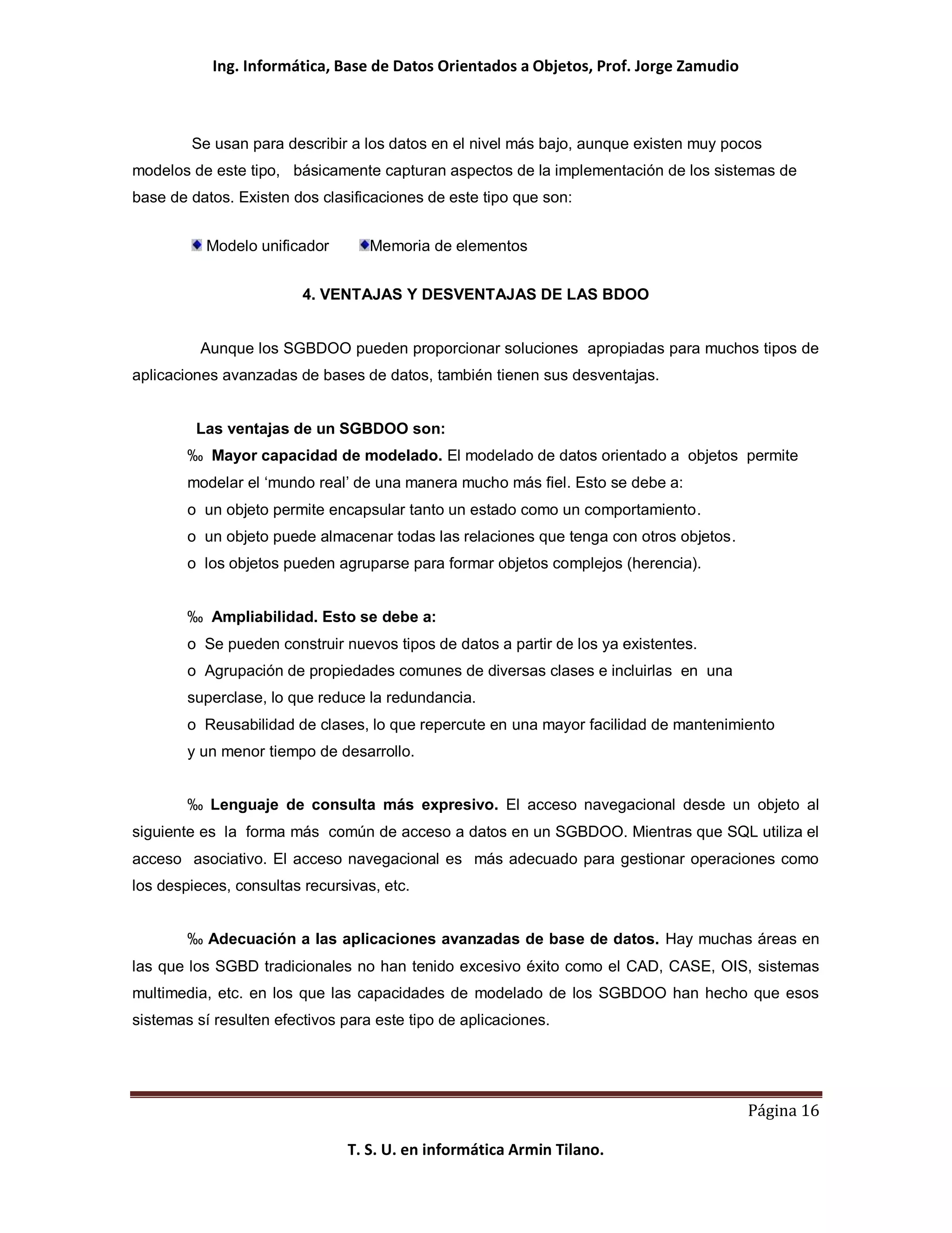 Ing. Informática, Base de Datos Orientados a Objetos, Prof. Jorge Zamudio



        Se usan para describir a los datos en el nivel más bajo, aunque existen muy pocos
modelos de este tipo, básicamente capturan aspectos de la implementación de los sistemas de
base de datos. Existen dos clasificaciones de este tipo que son:


          Modelo unificador        Memoria de elementos


                         4. VENTAJAS Y DESVENTAJAS DE LAS BDOO


          Aunque los SGBDOO pueden proporcionar soluciones apropiadas para muchos tipos de
aplicaciones avanzadas de bases de datos, también tienen sus desventajas.


         Las ventajas de un SGBDOO son:
        ‰ Mayor capacidad de modelado. El modelado de datos orientado a objetos permite
        modelar el ‘mundo real’ de una manera mucho más fiel. Esto se debe a:
        o un objeto permite encapsular tanto un estado como un comportamiento.
        o un objeto puede almacenar todas las relaciones que tenga con otros objetos.
        o los objetos pueden agruparse para formar objetos complejos (herencia).


        ‰ Ampliabilidad. Esto se debe a:
        o Se pueden construir nuevos tipos de datos a partir de los ya existentes.
        o Agrupación de propiedades comunes de diversas clases e incluirlas en una
        superclase, lo que reduce la redundancia.
        o Reusabilidad de clases, lo que repercute en una mayor facilidad de mantenimiento
        y un menor tiempo de desarrollo.


        ‰ Lenguaje de consulta más expresivo. El acceso navegacional desde un objeto al
siguiente es la forma más común de acceso a datos en un SGBDOO. Mientras que SQL utiliza el
acceso asociativo. El acceso navegacional es más adecuado para gestionar operaciones como
los despieces, consultas recursivas, etc.


        ‰ Adecuación a las aplicaciones avanzadas de base de datos. Hay muchas áreas en
las que los SGBD tradicionales no han tenido excesivo éxito como el CAD, CASE, OIS, sistemas
multimedia, etc. en los que las capacidades de modelado de los SGBDOO han hecho que esos
sistemas sí resulten efectivos para este tipo de aplicaciones.




                                                                                        Página 16

                               T. S. U. en informática Armin Tilano.
 