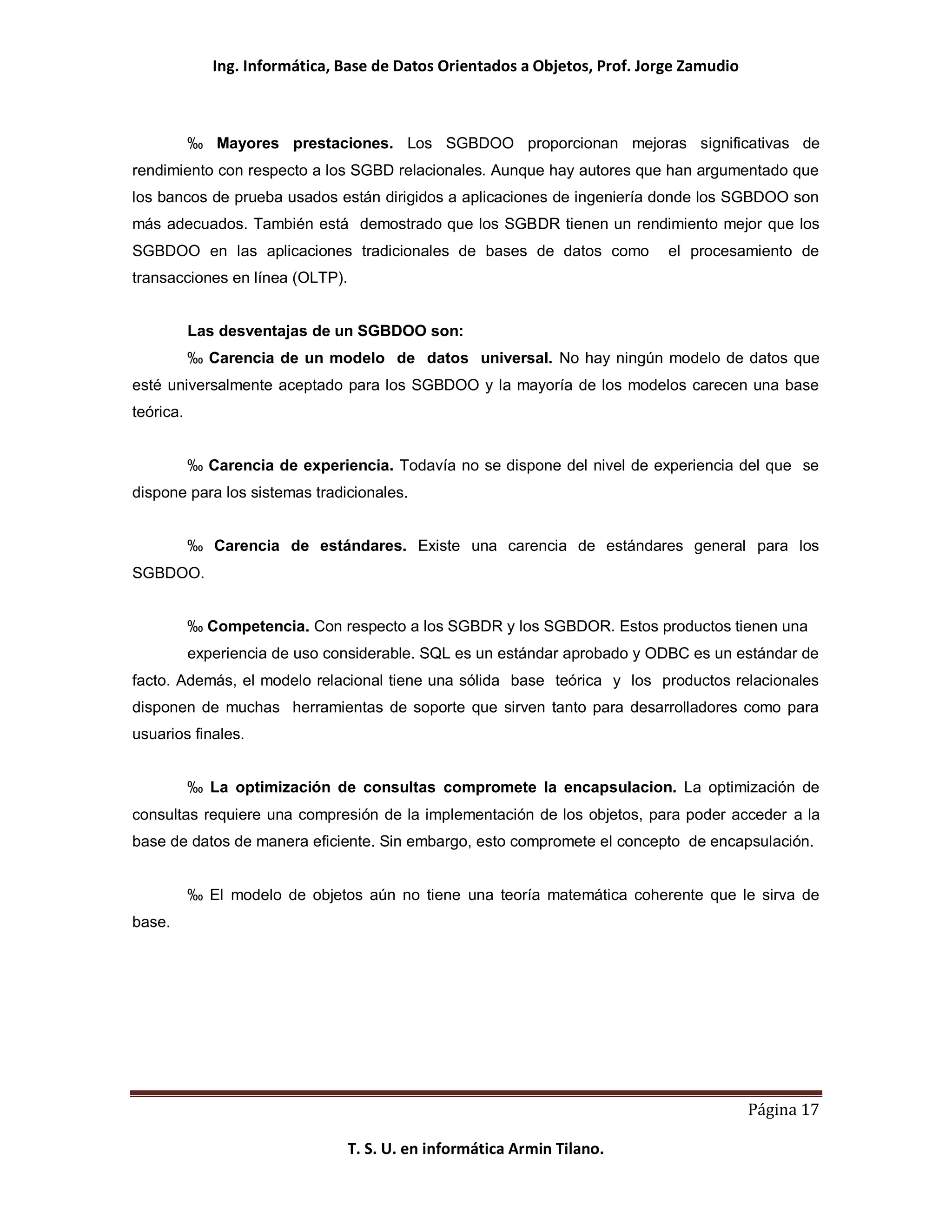 Ing. Informática, Base de Datos Orientados a Objetos, Prof. Jorge Zamudio



           ‰ Mayores prestaciones. Los SGBDOO proporcionan mejoras significativas de
rendimiento con respecto a los SGBD relacionales. Aunque hay autores que han argumentado que
los bancos de prueba usados están dirigidos a aplicaciones de ingeniería donde los SGBDOO son
más adecuados. También está demostrado que los SGBDR tienen un rendimiento mejor que los
SGBDOO en las aplicaciones tradicionales de bases de datos como              el procesamiento de
transacciones en línea (OLTP).


           Las desventajas de un SGBDOO son:
           ‰ Carencia de un modelo de datos universal. No hay ningún modelo de datos que
esté universalmente aceptado para los SGBDOO y la mayoría de los modelos carecen una base
teórica.


           ‰ Carencia de experiencia. Todavía no se dispone del nivel de experiencia del que se
dispone para los sistemas tradicionales.


           ‰ Carencia de estándares. Existe una carencia de estándares general para los
SGBDOO.


           ‰ Competencia. Con respecto a los SGBDR y los SGBDOR. Estos productos tienen una
           experiencia de uso considerable. SQL es un estándar aprobado y ODBC es un estándar de
facto. Además, el modelo relacional tiene una sólida base teórica y los productos relacionales
disponen de muchas herramientas de soporte que sirven tanto para desarrolladores como para
usuarios finales.


           ‰ La optimización de consultas compromete la encapsulacion. La optimización de
consultas requiere una compresión de la implementación de los objetos, para poder acceder a la
base de datos de manera eficiente. Sin embargo, esto compromete el concepto de encapsulación.


           ‰ El modelo de objetos aún no tiene una teoría matemática coherente que le sirva de
base.




                                                                                          Página 17

                                 T. S. U. en informática Armin Tilano.
 