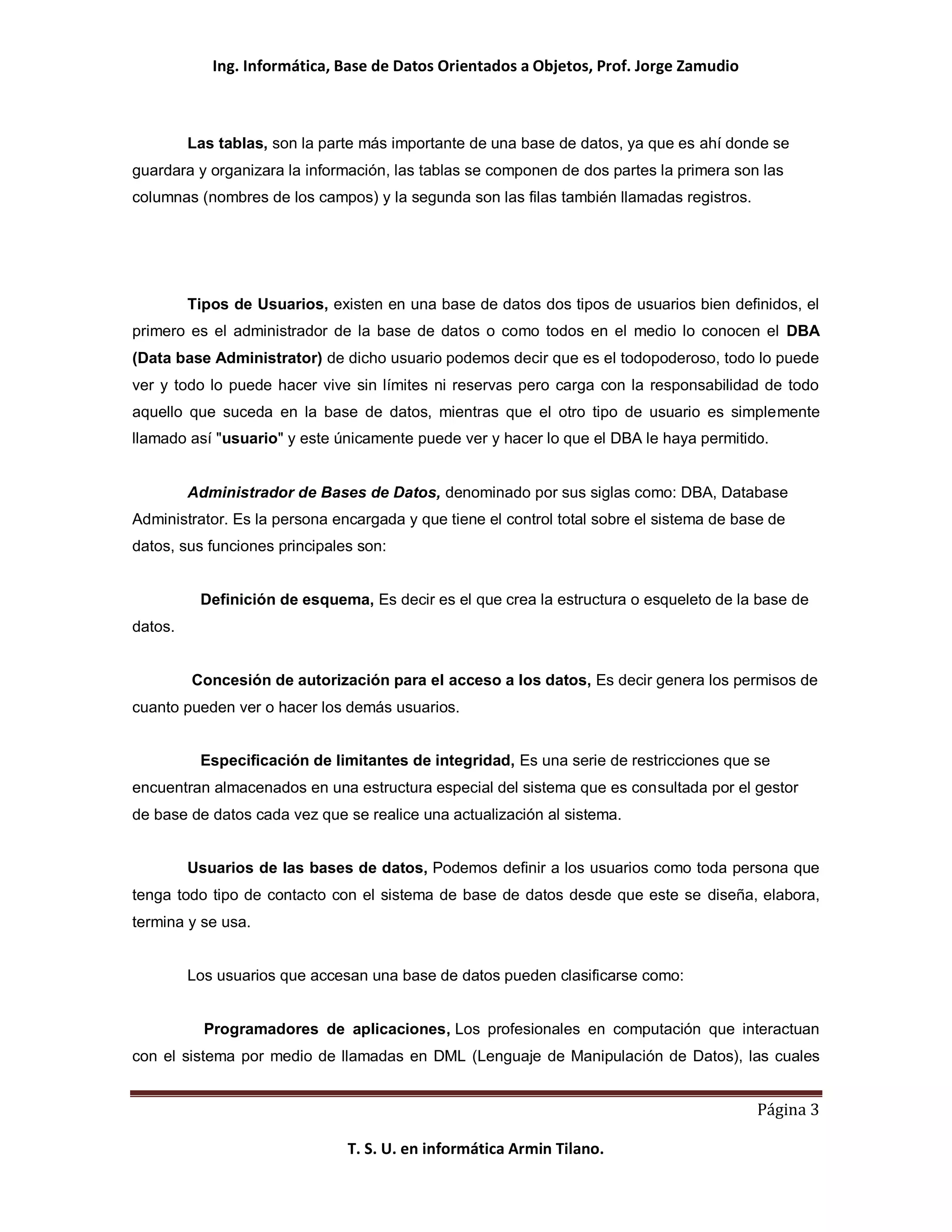 Ing. Informática, Base de Datos Orientados a Objetos, Prof. Jorge Zamudio



         Las tablas, son la parte más importante de una base de datos, ya que es ahí donde se
guardara y organizara la información, las tablas se componen de dos partes la primera son las
columnas (nombres de los campos) y la segunda son las filas también llamadas registros.




         Tipos de Usuarios, existen en una base de datos dos tipos de usuarios bien definidos, el
primero es el administrador de la base de datos o como todos en el medio lo conocen el DBA
(Data base Administrator) de dicho usuario podemos decir que es el todopoderoso, todo lo puede
ver y todo lo puede hacer vive sin límites ni reservas pero carga con la responsabilidad de todo
aquello que suceda en la base de datos, mientras que el otro tipo de usuario es simplemente
llamado así "usuario" y este únicamente puede ver y hacer lo que el DBA le haya permitido.


         Administrador de Bases de Datos, denominado por sus siglas como: DBA, Database
Administrator. Es la persona encargada y que tiene el control total sobre el sistema de base de
datos, sus funciones principales son:


          Definición de esquema, Es decir es el que crea la estructura o esqueleto de la base de
datos.


         Concesión de autorización para el acceso a los datos, Es decir genera los permisos de
cuanto pueden ver o hacer los demás usuarios.


          Especificación de limitantes de integridad, Es una serie de restricciones que se
encuentran almacenados en una estructura especial del sistema que es consultada por el gestor
de base de datos cada vez que se realice una actualización al sistema.


         Usuarios de las bases de datos, Podemos definir a los usuarios como toda persona que
tenga todo tipo de contacto con el sistema de base de datos desde que este se diseña, elabora,
termina y se usa.


         Los usuarios que accesan una base de datos pueden clasificarse como:


           Programadores de aplicaciones, Los profesionales en computación que interactuan
con el sistema por medio de llamadas en DML (Lenguaje de Manipulación de Datos), las cuales


                                                                                          Página 3

                               T. S. U. en informática Armin Tilano.
 