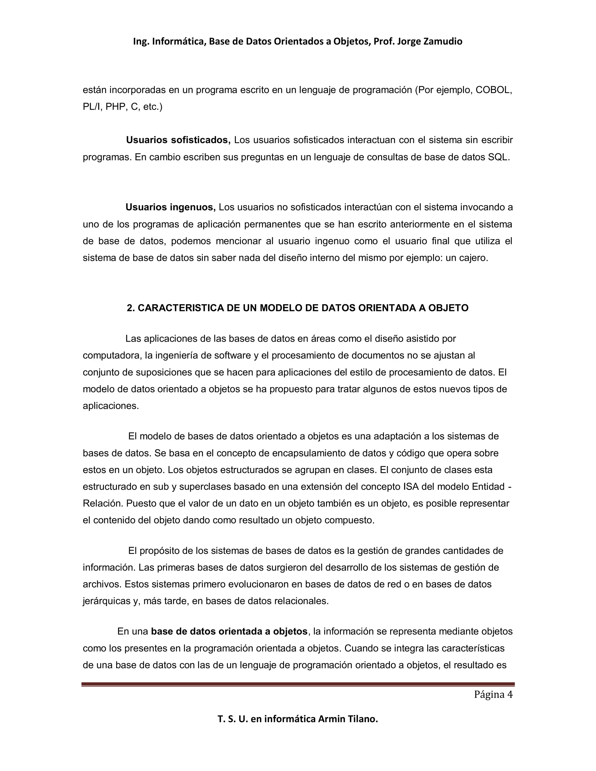 Ing. Informática, Base de Datos Orientados a Objetos, Prof. Jorge Zamudio



están incorporadas en un programa escrito en un lenguaje de programación (Por ejemplo, COBOL,
PL/I, PHP, C, etc.)


          Usuarios sofisticados, Los usuarios sofisticados interactuan con el sistema sin escribir
programas. En cambio escriben sus preguntas en un lenguaje de consultas de base de datos SQL.




          Usuarios ingenuos, Los usuarios no sofisticados interactúan con el sistema invocando a
uno de los programas de aplicación permanentes que se han escrito anteriormente en el sistema
de base de datos, podemos mencionar al usuario ingenuo como el usuario final que utiliza el
sistema de base de datos sin saber nada del diseño interno del mismo por ejemplo: un cajero.




          2. CARACTERISTICA DE UN MODELO DE DATOS ORIENTADA A OBJETO


          Las aplicaciones de las bases de datos en áreas como el diseño asistido por
computadora, la ingeniería de software y el procesamiento de documentos no se ajustan al
conjunto de suposiciones que se hacen para aplicaciones del estilo de procesamiento de datos. El
modelo de datos orientado a objetos se ha propuesto para tratar algunos de estos nuevos tipos de
aplicaciones.


          El modelo de bases de datos orientado a objetos es una adaptación a los sistemas de
bases de datos. Se basa en el concepto de encapsulamiento de datos y código que opera sobre
estos en un objeto. Los objetos estructurados se agrupan en clases. El conjunto de clases esta
estructurado en sub y superclases basado en una extensión del concepto ISA del modelo Entidad -
Relación. Puesto que el valor de un dato en un objeto también es un objeto, es posible representar
el contenido del objeto dando como resultado un objeto compuesto.


          El propósito de los sistemas de bases de datos es la gestión de grandes cantidades de
información. Las primeras bases de datos surgieron del desarrollo de los sistemas de gestión de
archivos. Estos sistemas primero evolucionaron en bases de datos de red o en bases de datos
jerárquicas y, más tarde, en bases de datos relacionales.


        En una base de datos orientada a objetos, la información se representa mediante objetos
como los presentes en la programación orientada a objetos. Cuando se integra las características
de una base de datos con las de un lenguaje de programación orientado a objetos, el resultado es


                                                                                         Página 4

                               T. S. U. en informática Armin Tilano.
 