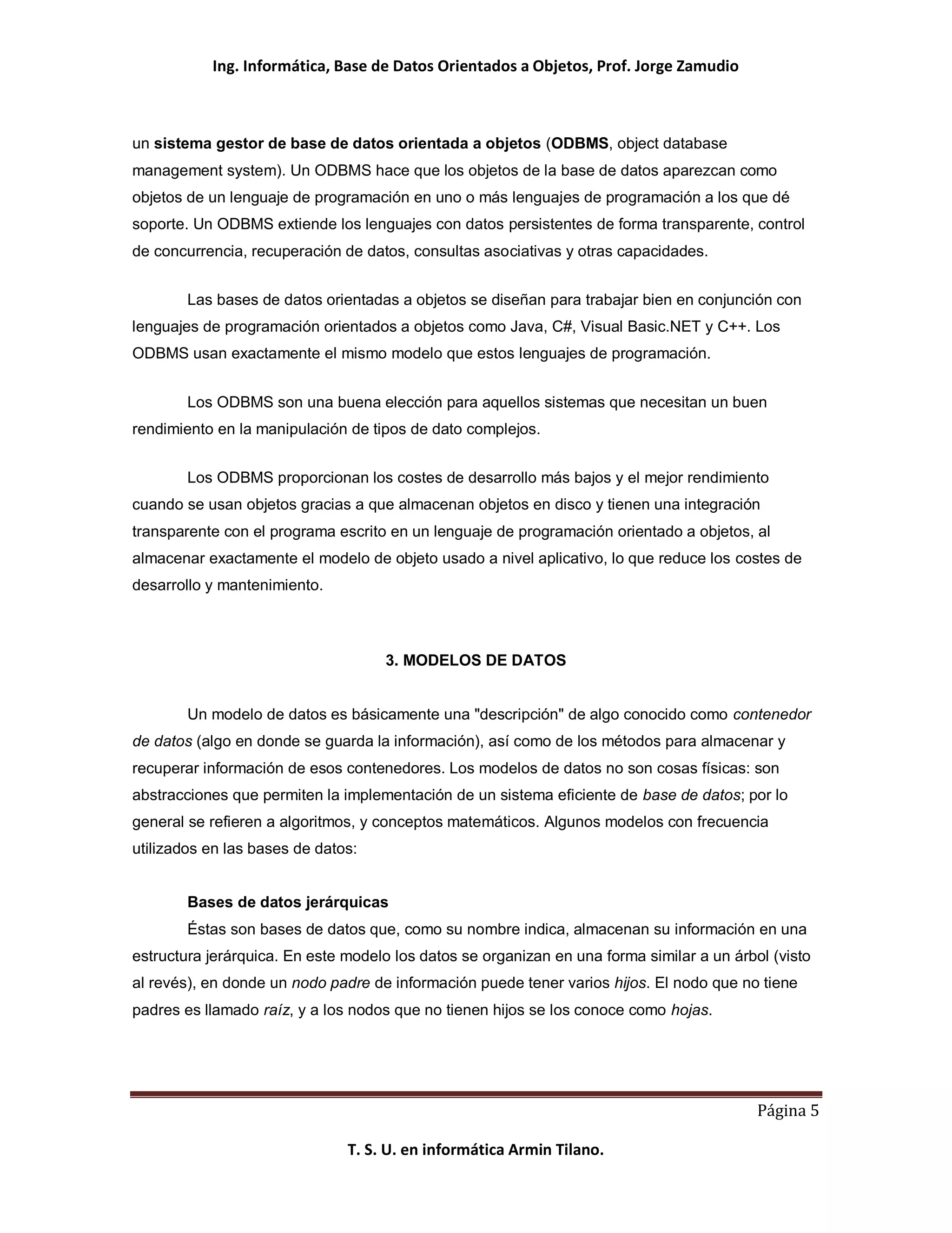 Ing. Informática, Base de Datos Orientados a Objetos, Prof. Jorge Zamudio



un sistema gestor de base de datos orientada a objetos (ODBMS, object database
management system). Un ODBMS hace que los objetos de la base de datos aparezcan como
objetos de un lenguaje de programación en uno o más lenguajes de programación a los que dé
soporte. Un ODBMS extiende los lenguajes con datos persistentes de forma transparente, control
de concurrencia, recuperación de datos, consultas asociativas y otras capacidades.


        Las bases de datos orientadas a objetos se diseñan para trabajar bien en conjunción con
lenguajes de programación orientados a objetos como Java, C#, Visual Basic.NET y C++. Los
ODBMS usan exactamente el mismo modelo que estos lenguajes de programación.


        Los ODBMS son una buena elección para aquellos sistemas que necesitan un buen
rendimiento en la manipulación de tipos de dato complejos.


        Los ODBMS proporcionan los costes de desarrollo más bajos y el mejor rendimiento
cuando se usan objetos gracias a que almacenan objetos en disco y tienen una integración
transparente con el programa escrito en un lenguaje de programación orientado a objetos, al
almacenar exactamente el modelo de objeto usado a nivel aplicativo, lo que reduce los costes de
desarrollo y mantenimiento.



                                    3. MODELOS DE DATOS


        Un modelo de datos es básicamente una "descripción" de algo conocido como contenedor
de datos (algo en donde se guarda la información), así como de los métodos para almacenar y
recuperar información de esos contenedores. Los modelos de datos no son cosas físicas: son
abstracciones que permiten la implementación de un sistema eficiente de base de datos; por lo
general se refieren a algoritmos, y conceptos matemáticos. Algunos modelos con frecuencia
utilizados en las bases de datos:


        Bases de datos jerárquicas
        Éstas son bases de datos que, como su nombre indica, almacenan su información en una
estructura jerárquica. En este modelo los datos se organizan en una forma similar a un árbol (visto
al revés), en donde un nodo padre de información puede tener varios hijos. El nodo que no tiene
padres es llamado raíz, y a los nodos que no tienen hijos se los conoce como hojas.




                                                                                           Página 5

                               T. S. U. en informática Armin Tilano.
 