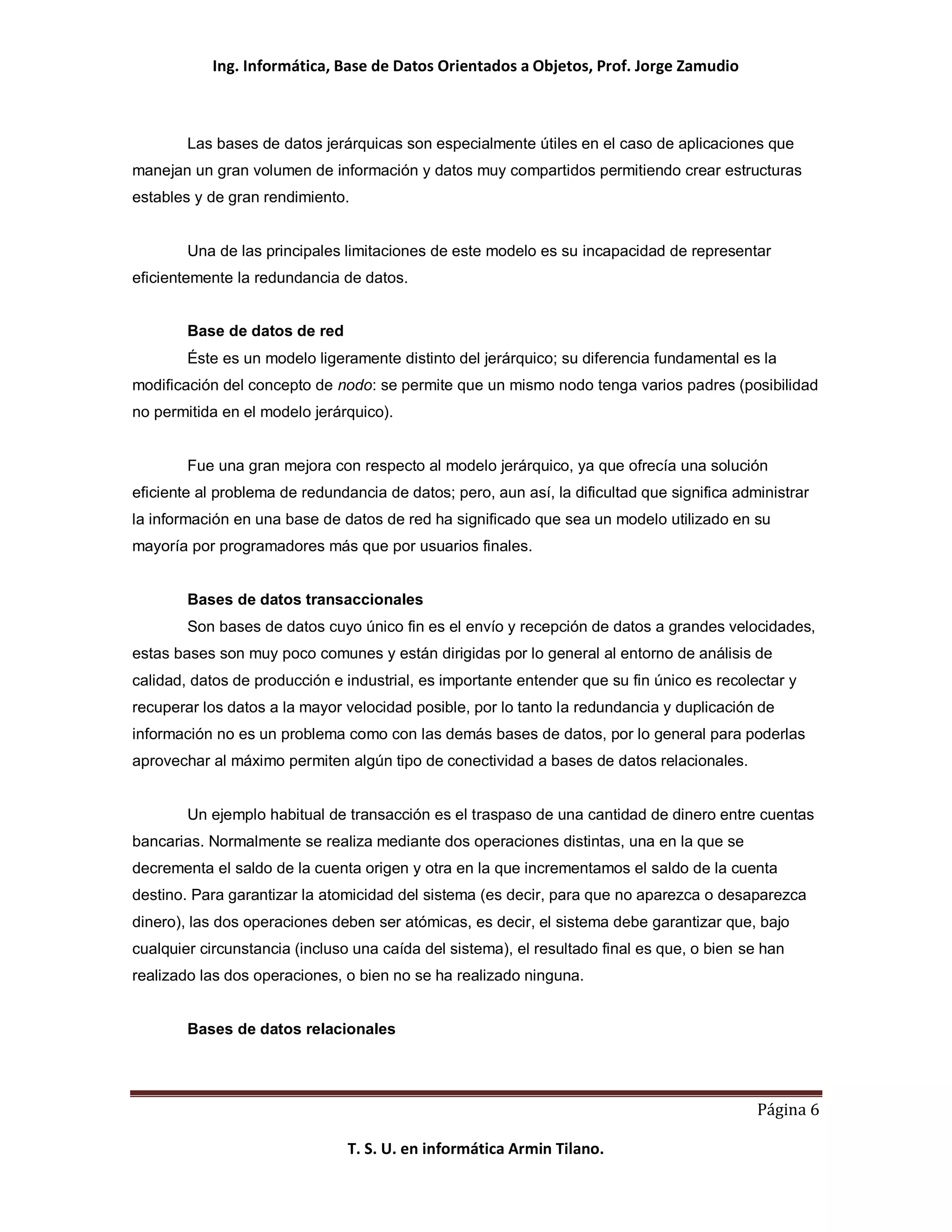 Ing. Informática, Base de Datos Orientados a Objetos, Prof. Jorge Zamudio



        Las bases de datos jerárquicas son especialmente útiles en el caso de aplicaciones que
manejan un gran volumen de información y datos muy compartidos permitiendo crear estructuras
estables y de gran rendimiento.


        Una de las principales limitaciones de este modelo es su incapacidad de representar
eficientemente la redundancia de datos.


        Base de datos de red
        Éste es un modelo ligeramente distinto del jerárquico; su diferencia fundamental es la
modificación del concepto de nodo: se permite que un mismo nodo tenga varios padres (posibilidad
no permitida en el modelo jerárquico).


        Fue una gran mejora con respecto al modelo jerárquico, ya que ofrecía una solución
eficiente al problema de redundancia de datos; pero, aun así, la dificultad que significa administrar
la información en una base de datos de red ha significado que sea un modelo utilizado en su
mayoría por programadores más que por usuarios finales.


        Bases de datos transaccionales
        Son bases de datos cuyo único fin es el envío y recepción de datos a grandes velocidades,
estas bases son muy poco comunes y están dirigidas por lo general al entorno de análisis de
calidad, datos de producción e industrial, es importante entender que su fin único es recolectar y
recuperar los datos a la mayor velocidad posible, por lo tanto la redundancia y duplicación de
información no es un problema como con las demás bases de datos, por lo general para poderlas
aprovechar al máximo permiten algún tipo de conectividad a bases de datos relacionales.


        Un ejemplo habitual de transacción es el traspaso de una cantidad de dinero entre cuentas
bancarias. Normalmente se realiza mediante dos operaciones distintas, una en la que se
decrementa el saldo de la cuenta origen y otra en la que incrementamos el saldo de la cuenta
destino. Para garantizar la atomicidad del sistema (es decir, para que no aparezca o desaparezca
dinero), las dos operaciones deben ser atómicas, es decir, el sistema debe garantizar que, bajo
cualquier circunstancia (incluso una caída del sistema), el resultado final es que, o bien se han
realizado las dos operaciones, o bien no se ha realizado ninguna.


        Bases de datos relacionales




                                                                                             Página 6

                                T. S. U. en informática Armin Tilano.
 
