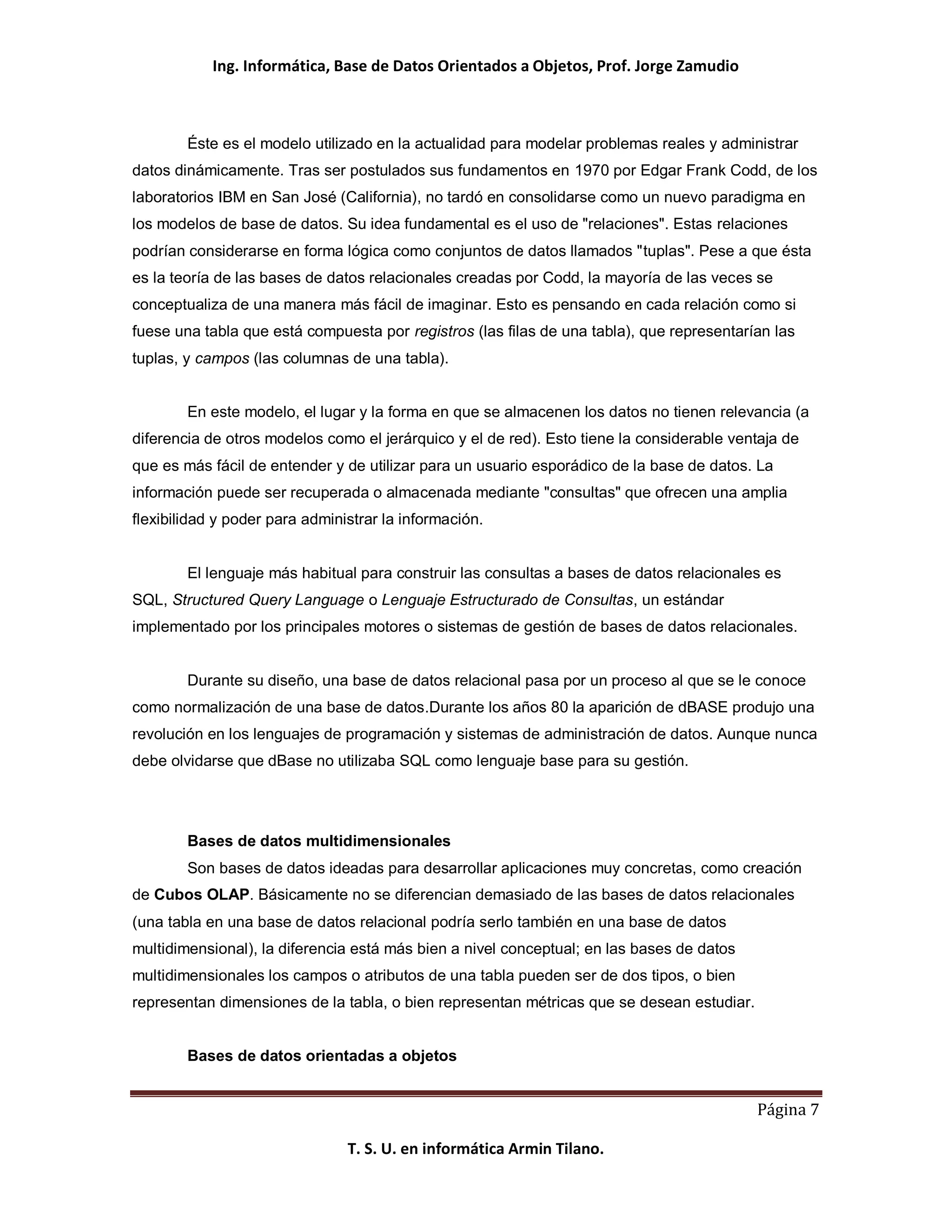 Ing. Informática, Base de Datos Orientados a Objetos, Prof. Jorge Zamudio



        Éste es el modelo utilizado en la actualidad para modelar problemas reales y administrar
datos dinámicamente. Tras ser postulados sus fundamentos en 1970 por Edgar Frank Codd, de los
laboratorios IBM en San José (California), no tardó en consolidarse como un nuevo paradigma en
los modelos de base de datos. Su idea fundamental es el uso de "relaciones". Estas relaciones
podrían considerarse en forma lógica como conjuntos de datos llamados "tuplas". Pese a que ésta
es la teoría de las bases de datos relacionales creadas por Codd, la mayoría de las veces se
conceptualiza de una manera más fácil de imaginar. Esto es pensando en cada relación como si
fuese una tabla que está compuesta por registros (las filas de una tabla), que representarían las
tuplas, y campos (las columnas de una tabla).


        En este modelo, el lugar y la forma en que se almacenen los datos no tienen relevancia (a
diferencia de otros modelos como el jerárquico y el de red). Esto tiene la considerable ventaja de
que es más fácil de entender y de utilizar para un usuario esporádico de la base de datos. La
información puede ser recuperada o almacenada mediante "consultas" que ofrecen una amplia
flexibilidad y poder para administrar la información.


        El lenguaje más habitual para construir las consultas a bases de datos relacionales es
SQL, Structured Query Language o Lenguaje Estructurado de Consultas, un estándar
implementado por los principales motores o sistemas de gestión de bases de datos relacionales.


        Durante su diseño, una base de datos relacional pasa por un proceso al que se le conoce
como normalización de una base de datos.Durante los años 80 la aparición de dBASE produjo una
revolución en los lenguajes de programación y sistemas de administración de datos. Aunque nunca
debe olvidarse que dBase no utilizaba SQL como lenguaje base para su gestión.




        Bases de datos multidimensionales
        Son bases de datos ideadas para desarrollar aplicaciones muy concretas, como creación
de Cubos OLAP. Básicamente no se diferencian demasiado de las bases de datos relacionales
(una tabla en una base de datos relacional podría serlo también en una base de datos
multidimensional), la diferencia está más bien a nivel conceptual; en las bases de datos
multidimensionales los campos o atributos de una tabla pueden ser de dos tipos, o bien
representan dimensiones de la tabla, o bien representan métricas que se desean estudiar.


        Bases de datos orientadas a objetos


                                                                                           Página 7

                                T. S. U. en informática Armin Tilano.
 