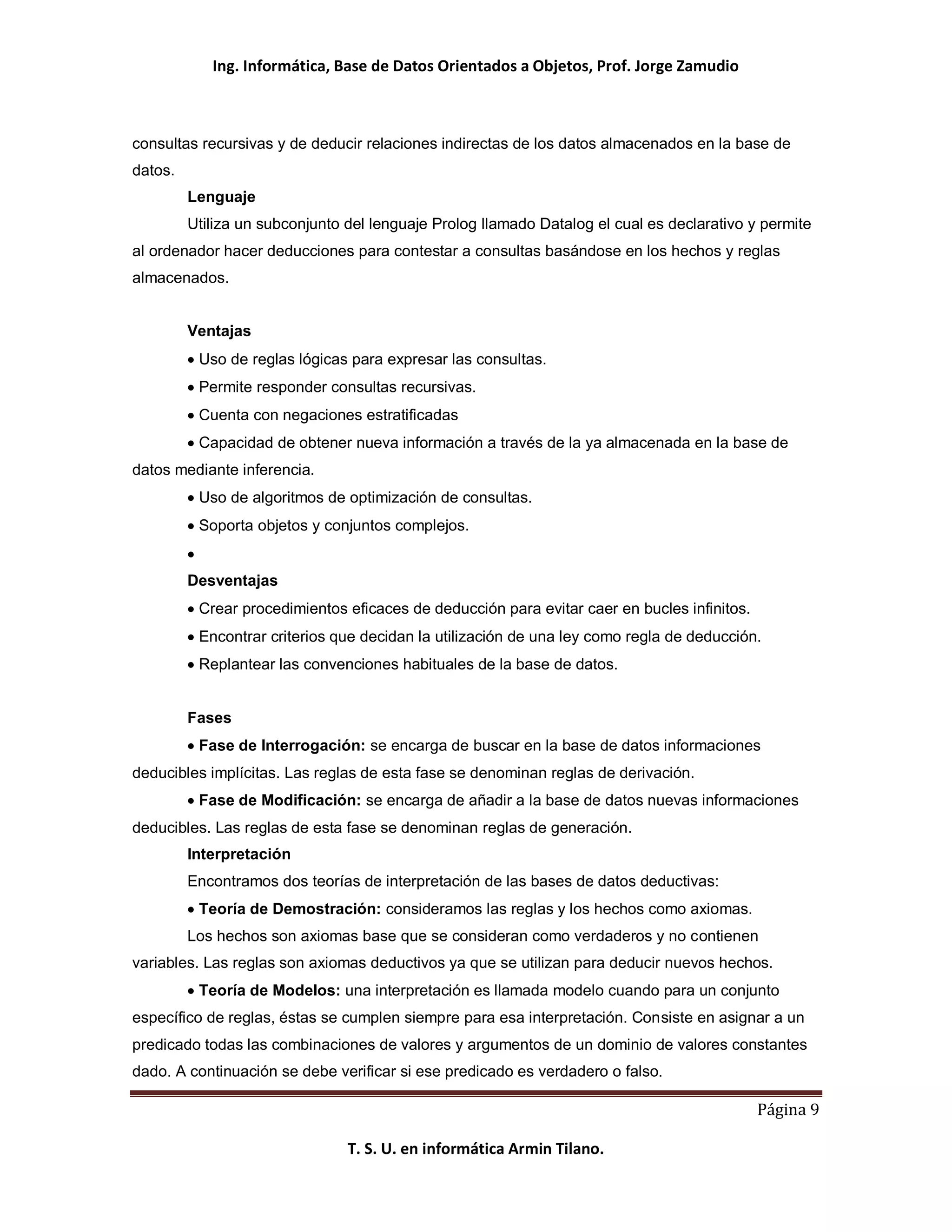 Ing. Informática, Base de Datos Orientados a Objetos, Prof. Jorge Zamudio



consultas recursivas y de deducir relaciones indirectas de los datos almacenados en la base de
datos.
         Lenguaje
         Utiliza un subconjunto del lenguaje Prolog llamado Datalog el cual es declarativo y permite
al ordenador hacer deducciones para contestar a consultas basándose en los hechos y reglas
almacenados.


         Ventajas
          Uso de reglas lógicas para expresar las consultas.
          Permite responder consultas recursivas.
          Cuenta con negaciones estratificadas
          Capacidad de obtener nueva información a través de la ya almacenada en la base de
datos mediante inferencia.
          Uso de algoritmos de optimización de consultas.
          Soporta objetos y conjuntos complejos.


         Desventajas
          Crear procedimientos eficaces de deducción para evitar caer en bucles infinitos.
          Encontrar criterios que decidan la utilización de una ley como regla de deducción.
          Replantear las convenciones habituales de la base de datos.


         Fases
          Fase de Interrogación: se encarga de buscar en la base de datos informaciones
deducibles implícitas. Las reglas de esta fase se denominan reglas de derivación.
          Fase de Modificación: se encarga de añadir a la base de datos nuevas informaciones
deducibles. Las reglas de esta fase se denominan reglas de generación.
         Interpretación
         Encontramos dos teorías de interpretación de las bases de datos deductivas:
          Teoría de Demostración: consideramos las reglas y los hechos como axiomas.
         Los hechos son axiomas base que se consideran como verdaderos y no contienen
variables. Las reglas son axiomas deductivos ya que se utilizan para deducir nuevos hechos.
          Teoría de Modelos: una interpretación es llamada modelo cuando para un conjunto
específico de reglas, éstas se cumplen siempre para esa interpretación. Consiste en asignar a un
predicado todas las combinaciones de valores y argumentos de un dominio de valores constantes
dado. A continuación se debe verificar si ese predicado es verdadero o falso.

                                                                                             Página 9

                                T. S. U. en informática Armin Tilano.
 