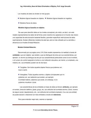 Ing. Informática, Base de Datos Orientados a Objetos, Prof. Jorge Zamudio



        Los modelos de datos se dividen en tres grupos:


          Modelos lógicos basados en objetos.       Modelos lógicos basados en registros.


           Modelos físicos de datos.


        Modelos lógicos basados en objetos.


        Se usan para describir datos en los niveles conceptual y de visión, es decir, con este
modelo representamos los datos de tal forma como nosotros los captamos en el mundo real, tienen
una capacidad de estructuración bastante flexible y permiten especificar restricciones de datos
explícitamente. Existen diferentes modelos de este tipo, pero el más utilizado por su sencillez y
eficiencia es el modelo Entidad-Relación.


        Modelo Entidad-Relación.


        Denominado por sus siglas como: E-R; Este modelo representa a la realidad a través de
entidades, que son objetos que existen y que se distinguen de otros por sus características, por
ejemplo: un alumno se distingue de otro por sus características particulares como lo es el nombre,
o el numero de control asignado al entrar a una institución educativa, así mismo, un empleado, una
materia, etc. Las entidades pueden ser de dos tipos:


           Tangibles: Son todos aquellos objetos físicos que podemos ver,
        tocar o sentir.


           Intangibles: Todos aquellos eventos u objetos conceptuales que no
        podemos ver, aun sabiendo que existen, por ejemplo:
        la entidad materia, sabemos que existe, sin embargo, no la
        podemos visualizar o tocar.


           Las características de las entidades en base de datos se llaman atributos, por ejemplo
el nombre, dirección teléfono, grado, grupo, etc. son atributos de la entidad alumno; Clave, número
de seguro social, departamento, etc., son atributos de la entidad empleado. A su vez una entidad
se puede asociar o relacionar con más entidades a través de relaciones.


        Pero para entender mejor esto, veamos un ejemplo:



                                                                                           Página 11

                               T. S. U. en informática Armin Tilano.
 