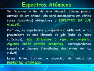 Espectros Atômicos
• Se fizermos a luz de uma lâmpada comum passar
através de um prisma, ela será decomposta em várias
cores (arco-íris) obtendo-se o ESPECTRO DA LUZ
VISÍVEL.
• Contudo, se repetirmos a experiência utilizando a luz
proveniente de uma lâmpada de gás (tubo de raios
catódicos), não obteremos o espectro completo.
Algumas linhas estarão presentes, correspondendo
somente a algumas frequências das ondas de luz
visível).
• Essas linhas formam o espectro de linhas ou
ESPECTRO ATÔMICO.
 