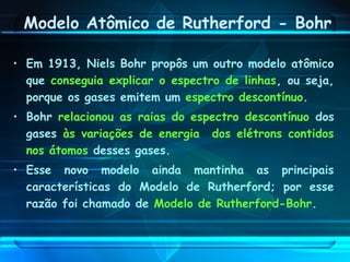 Modelo Atômico de Rutherford - Bohr
• Em 1913, Niels Bohr propôs um outro modelo atômico
que conseguia explicar o espectro de linhas, ou seja,
porque os gases emitem um espectro descontínuo.
• Bohr relacionou as raias do espectro descontínuo dos
gases às variações de energia dos elétrons contidos
nos átomos desses gases.
• Esse novo modelo ainda mantinha as principais
características do Modelo de Rutherford; por esse
razão foi chamado de Modelo de Rutherford-Bohr.
 