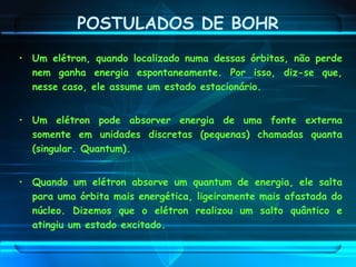 POSTULADOS DE BOHR
• Um elétron, quando localizado numa dessas órbitas, não perde
nem ganha energia espontaneamente. Por isso, diz-se que,
nesse caso, ele assume um estado estacionário.
• Um elétron pode absorver energia de uma fonte externa
somente em unidades discretas (pequenas) chamadas quanta
(singular. Quantum).
• Quando um elétron absorve um quantum de energia, ele salta
para uma órbita mais energética, ligeiramente mais afastada do
núcleo. Dizemos que o elétron realizou um salto quântico e
atingiu um estado excitado.
 