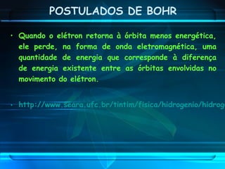 • Quando o elétron retorna à órbita menos energética,
ele perde, na forma de onda eletromagnética, uma
quantidade de energia que corresponde à diferença
de energia existente entre as órbitas envolvidas no
movimento do elétron.
• http://www.seara.ufc.br/tintim/fisica/hidrogenio/hidroge
POSTULADOS DE BOHR
 