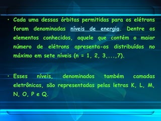 • Cada uma dessas órbitas permitidas para os elétrons
foram denominadas níveis de energia. Dentre os
elementos conhecidos, aquele que contém o maior
número de elétrons apresenta-os distribuídos no
máximo em sete níveis (n = 1, 2, 3,...,7).
• Esses níveis, denominados também camadas
eletrônicas, são representadas pelas letras K, L, M,
N, O, P e Q.
 