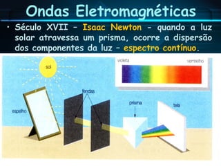 Ondas Eletromagnéticas
• Século XVII – Isaac Newton - quando a luz
solar atravessa um prisma, ocorre a dispersão
dos componentes da luz – espectro contínuo.
 