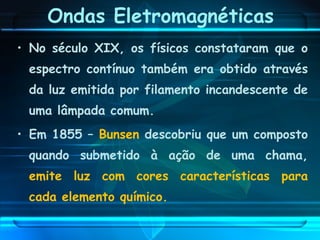 • No século XIX, os físicos constataram que o
espectro contínuo também era obtido através
da luz emitida por filamento incandescente de
uma lâmpada comum.
• Em 1855 – Bunsen descobriu que um composto
quando submetido à ação de uma chama,
emite luz com cores características para
cada elemento químico.
Ondas Eletromagnéticas
 