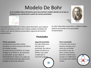 Modelo De Bohr
es un modelo clásico del átomo, pero fue el primer modelo atómico en el que se
introduce una cuantización a partir de ciertos postulados
Fue propuesto en 1913 por el físico danés Niels Bohr, para explicar
cómo los electrones pueden tener órbitas estables alrededor del
núcleo y por qué los átomos presentaban espectros de emisión
característicos
En 1913 Niels Bohr desarrolló su célebre modelo
atómico de acuerdo a tres postulados
fundamentales
Primer postulado
Los electrones describen órbitas
circulares en torno al núcleo del átomo
sin irradiar energía.
La causa de que el electrón no irradie
energía en su órbita es, de momento,
un postulado, ya que según la
electrodinámica clásica una carga con
un movimiento acelerado debe emitir
energía en forma de radiación.
Segundo postulado
No toda órbita para
electrón está
permitida, tan solo se
puede encontrar en
órbitas cuyo radio
cumpla que el
momento angular
Tercer postulado
El electrón solo emite o
absorbe energía en los
saltos de una órbita
permitida a otra. En
dicho cambio emite o
absorbe un fotón cuya
energía es la diferencia
de energía entre ambos
niveles.
Postulados
 