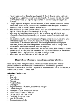    Mantenha as reuniões tão curtas quanto possível. Depois de uma sessão preliminar
    geral, briefings específicos para grupos especializados da agência são recomendados.
    Controle a tendência que algumas agências têm de trazer muitas pessoas para as
    reuniões.
   Coloque o pessoal da agência em contato direto, quando viável e necessário, com os
    vendedores, distribuidores, compradores e operadores da sua empresa. A empresa
    anunciante deve facilitar e a agência deve pedir isso.
   Não faça apenas um longo e amplo briefing. Pessoas diferentes precisam de diferentes
    tipos de informação e em diferentes graus de detalhe.
   Não confie nos questionários escritos. Eles são uma forma não-seletiva de obter
    informações. Fatos importantes podem ser perdidos, ou a ênfase relativa pode estar
    errada.
   Não seja inflexível. Os procedimentos de briefing devem ser considerados como guias
    e não como regras. Deve haver uma folga para mudança de curso, caso seja
    aconselhável, no decorrer das discussões. Embora os princípios do briefing sejam
    constantes, eles devem ser re-interpretados para diferentes tipos de situação. Um
    procedimento estritamente funcional anula seu propósito.
   Não permita que o briefing se torne chato, ao contrário: use-o como uma oportunidade
    para estimular. A propaganda precisa motivar as pessoas. O entusiasmo é contagiante.
    O pessoal criativo, particularmente, responde muito bem a isso.
   Não permita que a agência escreva o briefing por você.


           Check-list das informações necessárias para fazer o briefing.

Estes são os pontos mais prováveis de serem questionadas e discutidos durante o
processo de reunião de informações. Nem todos serão relevantes ou igualmente
relevantes numa situação particular. Os pontos de maior relevância vão se tornar claros à
medida que o trabalho for sendo feito.

O Produto (ou Serviço)
 Nome
 Descrição
 Propriedades
 Histórico
 Aparência física
 Embalagem
 Preço e tendência – Aumento, estabilização, redução
 Custo x benefício
 Vantagens – Única, principal, secundária
 Desvantagens (e efeitos colaterais)
 Como é usado? – Local e forma
 Freqüência de compra e uso
 Local de fabricação
 Capacidade de produção
 
