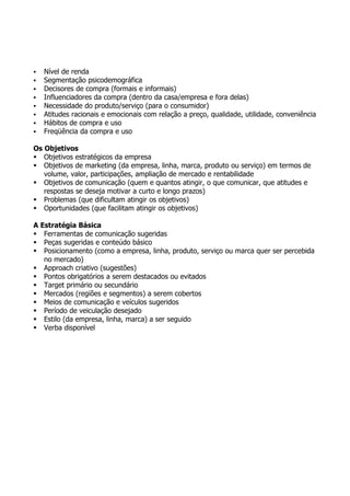    Nível de renda
   Segmentação psicodemográfica
   Decisores de compra (formais e informais)
   Influenciadores da compra (dentro da casa/empresa e fora delas)
   Necessidade do produto/serviço (para o consumidor)
   Atitudes racionais e emocionais com relação a preço, qualidade, utilidade, conveniência
   Hábitos de compra e uso
   Freqüência da compra e uso

Os Objetivos
 Objetivos estratégicos da empresa
 Objetivos de marketing (da empresa, linha, marca, produto ou serviço) em termos de
   volume, valor, participações, ampliação de mercado e rentabilidade
 Objetivos de comunicação (quem e quantos atingir, o que comunicar, que atitudes e
   respostas se deseja motivar a curto e longo prazos)
 Problemas (que dificultam atingir os objetivos)
 Oportunidades (que facilitam atingir os objetivos)

A Estratégia Básica
 Ferramentas de comunicação sugeridas
 Peças sugeridas e conteúdo básico
 Posicionamento (como a empresa, linha, produto, serviço ou marca quer ser percebida
   no mercado)
 Approach criativo (sugestões)
 Pontos obrigatórios a serem destacados ou evitados
 Target primário ou secundário
 Mercados (regiões e segmentos) a serem cobertos
 Meios de comunicação e veículos sugeridos
 Período de veiculação desejado
 Estilo (da empresa, linha, marca) a ser seguido
 Verba disponível
 