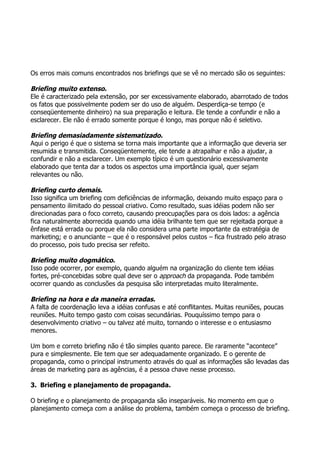 Os erros mais comuns encontrados nos briefings que se vê no mercado são os seguintes:

Briefing muito extenso.
Ele é caracterizado pela extensão, por ser excessivamente elaborado, abarrotado de todos
os fatos que possivelmente podem ser do uso de alguém. Desperdiça-se tempo (e
conseqüentemente dinheiro) na sua preparação e leitura. Ele tende a confundir e não a
esclarecer. Ele não é errado somente porque é longo, mas porque não é seletivo.

Briefing demasiadamente sistematizado.
Aqui o perigo é que o sistema se torna mais importante que a informação que deveria ser
resumida e transmitida. Conseqüentemente, ele tende a atrapalhar e não a ajudar, a
confundir e não a esclarecer. Um exemplo típico é um questionário excessivamente
elaborado que tenta dar a todos os aspectos uma importância igual, quer sejam
relevantes ou não.

Briefing curto demais.
Isso significa um briefing com deficiências de informação, deixando muito espaço para o
pensamento ilimitado do pessoal criativo. Como resultado, suas idéias podem não ser
direcionadas para o foco correto, causando preocupações para os dois lados: a agência
fica naturalmente aborrecida quando uma idéia brilhante tem que ser rejeitada porque a
ênfase está errada ou porque ela não considera uma parte importante da estratégia de
marketing; e o anunciante – que é o responsável pelos custos – fica frustrado pelo atraso
do processo, pois tudo precisa ser refeito.

Briefing muito dogmático.
Isso pode ocorrer, por exemplo, quando alguém na organização do cliente tem idéias
fortes, pré-concebidas sobre qual deve ser o approach da propaganda. Pode também
ocorrer quando as conclusões da pesquisa são interpretadas muito literalmente.

Briefing na hora e da maneira erradas.
A falta de coordenação leva a idéias confusas e até conflitantes. Muitas reuniões, poucas
reuniões. Muito tempo gasto com coisas secundárias. Pouquíssimo tempo para o
desenvolvimento criativo – ou talvez até muito, tornando o interesse e o entusiasmo
menores.

Um bom e correto briefing não é tão simples quanto parece. Ele raramente “acontece”
pura e simplesmente. Ele tem que ser adequadamente organizado. E o gerente de
propaganda, como o principal instrumento através do qual as informações são levadas das
áreas de marketing para as agências, é a pessoa chave nesse processo.

3. Briefing e planejamento de propaganda.

O briefing e o planejamento de propaganda são inseparáveis. No momento em que o
planejamento começa com a análise do problema, também começa o processo de briefing.
 