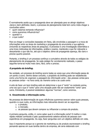 É normalmente aceito que a propaganda deve ser planejada para se atingir objetivos
claros e bem definidos. Assim, o processo de planejamento total tem como meta chegar a
conclusões sobre:
 quem estamos tentando influenciar?
 como queremos influenciá-los?
 quando? e
 a que custo?

Para se chegar a conclusões baseadas em fatos, são envolvidas a passagem e a troca de
informações entre as áreas de marketing e propaganda do anunciante e sua agência
(incluindo as respectivas áreas de pesquisa). O processo é uma investigação sistemática e
uma troca meticulosa de informações, análise e exame, mantendo o que for relevante e
descartando o que não for, até que o objetivo ótimo de propaganda apareça, tão claro e
preciso quanto possível.

Portanto, o briefing é um processo contínuo e cumulativo através de todos os estágios do
planejamento de propaganda. Se cada estágio for corretamente realizado, o passo
seguinte torna-se muito mais claro, fácil, certo e preciso.

O propósito do briefing.

Na verdade, um processo de briefing ocorre todas as vezes que uma informação passa de
um ponto a outro. Dentro desse conceito, o propósito do briefing pode ser estabelecido
como uma forma de organizar a passagem da informação certa – das pessoas certas para
as pessoas certas – na hora certa, da maneira certa e ao custo certo.

A arte de fazer um bom briefing está em determinar o que é “certo” no contexto acima,
uma vez que o que é “certo” para uma situação pode não ser exatamente “certo” para
outra. Entretanto, é possível estabelecer algumas “normas”, como veremos.

4. Encontrando a informação certa.

No processo de determinação de quais influências queremos exercer sobre quais pessoas,
quando e a que custo, as informações mais relevantes devem ser as seguintes:
      a) o produto;
      b) o mercado;
      c) as pessoas que devem comprar ou influenciar a compra do produto.

A primeira pergunta, então, é: como saber qual é a informação certa? O melhor e mais
rápido método conhecido é pelo questionamento seletivo através de pessoas com
experiência em propaganda. Ou seja, fazer perguntas com um objetivo definido em vista.

Isso é importante porque se o gerente de marketing ou de produto escrevessem o briefing
pensando apenas em suas tarefas dentro da empresa, ele seria elaborado com
 