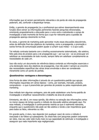 informações que só seriam parcialmente relevantes e do ponto de vista da propaganda
poderiam, até, confundir e desperdiçar tempo.

Então, o gerente de propaganda (ou o profissional que estiver desempenhando essa
função) deve extrair as informações pertinentes fazendo perguntas direcionadas,
orientando propositalmente a discussão para o rumo certo e estreitando o campo de
investigação a todo momento de forma que o que for relevante para a questão da
propaganda apareça claramente no final.

Às vezes, o gerente de marketing pode aproveitar muito essas discussões descobrindo,
antes da definição final dos objetivos de marketing, como a propaganda, a promoção e
outras formas de comunicação podem ajudar a cumprir suas metas – e a que custo.

Tal método contrasta bastante com o briefing excessivamente sistematizado, não seletivo,
feito pela área de produto para a de propaganda que – por sua vez – ao se preocupar em
satisfazer as necessidades de todo mundo, sempre falha em satisfazer completamente as
necessidades de cada um.

Isso não exclui um documento de referência básica contendo as informações essenciais e
uma declaração clara dos objetivos da propaganda, mas não pode ir sempre ao encontro
das necessidades específicas das várias áreas envolvidas e deve ser considerado
meramente como um ponto de partida.

Questionários: vantagens e desvantagens.

Uma forma de obter informações é através de um questionário-padrão que agrupa
informações requeridas em vários tópicos – como, por exemplo, mercado, produto,
compradores – e que é preenchido por gerentes de produto ou pelos responsáveis pelo
marketing.

Esse método tem algumas vantagens, pois ele pode estabelecer uma forma-padrão de
investigação e simplificar razoavelmente o trabalho da área de produto.

Entretanto, ele não é, em nossa opinião, tão efetivo na extração das informações certas
no menor espaço de tempo quanto o método de discussão seletiva advogado aqui. Por
esse método, a investigação é continuamente restrita ao que é realmente relevante,
enquanto que o questionário não pode ser tão seletivo e tende a dar importância igual
para todos os fatos, relevantes ou não.

Em grande parte, é claro, isso depende (em qualquer caso) de como o método é
executado e do follow-up subseqüente. Os check-lists com perguntas podem certamente
ser úteis, mas seu valor está muito mais na sua capacidade de estimular a investigação e
assegurar que nada importante seja negligenciado.
 