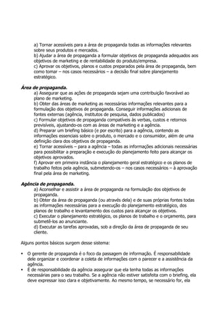 a) Tornar acessíveis para a área de propaganda todas as informações relevantes
       sobre seus produtos e mercados.
       b) Ajudar a área de propaganda a formular objetivos de propaganda adequados aos
       objetivos de marketing e de rentabilidade do produto/empresa.
       c) Aprovar os objetivos, planos e custos preparados pela área de propaganda, bem
       como tomar – nos casos necessários – a decisão final sobre planejamento
       estratégico.

Área de propaganda.
      a) Assegurar que as ações de propaganda sejam uma contribuição favorável ao
      plano de marketing.
      b) Obter das áreas de marketing as necessárias informações relevantes para a
      formulação dos objetivos de propaganda. Conseguir informações adicionais de
      fontes externas (agência, institutos de pesquisa, dados publicados)
      c) Formular objetivos de propaganda compatíveis às verbas, custos e retornos
      previsíveis, ajustando-os com as áreas de marketing e a agência.
      d) Preparar um briefing básico (e por escrito) para a agência, contendo as
      informações essenciais sobre o produto, o mercado e o consumidor, além de uma
      definição clara dos objetivos de propaganda.
      e) Tornar acessíveis – para a agência – todas as informações adicionais necessárias
      para possibilitar a preparação e execução do planejamento feito para alcançar os
      objetivos aprovados.
      f) Aprovar em primeira instância o planejamento geral estratégico e os planos de
      trabalho feitos pela agência, submetendo-os – nos casos necessários – à aprovação
      final pela área de marketing.

Agência de propaganda.
     a) Aconselhar e assistir a área de propaganda na formulação dos objetivos de
     propaganda.
     b) Obter da área de propaganda (ou através dela) e de suas próprias fontes todas
     as informações necessárias para a execução do planejamento estratégico, dos
     planos de trabalho e levantamento dos custos para alcançar os objetivos.
     c) Executar o planejamento estratégico, os planos de trabalho e o orçamento, para
     submetê-los ao anunciante.
     d) Executar as tarefas aprovadas, sob a direção da área de propaganda de seu
     cliente.

Alguns pontos básicos surgem desse sistema:

   O gerente de propaganda é o foco da passagem de informação. É responsabilidade
    dele organizar e coordenar a coleta de informações com o parecer e a assistência da
    agência.
   É de responsabilidade da agência assegurar que ela tenha todas as informações
    necessárias para o seu trabalho. Se a agência não estiver satisfeita com o briefing, ela
    deve expressar isso clara e objetivamente. Ao mesmo tempo, se necessário for, ela
 