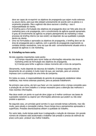 deve ser capaz de re-exprimir os objetivos de propaganda que sejam muito extensos
    ou pouco claros, para que eles estejam precisamente de acordo com os planos e o
    orçamento proposto. Mas a agência não deve escrever o briefing – isso é
    responsabilidade do cliente.
   O briefing para a formulação dos objetivos de propaganda deve ser feito pela área de
    marketing para a de propaganda, com o envolvimento da agência quando apropriado.
    O grau de envolvimento da agência no próprio planejamento de marketing e nesse
    processo de briefing interno (se isso existir) vai depender da sua qualidade e posição
    dentro do cliente.
   Uma vez formulados e aprovados os objetivos de propaganda, o briefing deve ser da
    área de propaganda para a agência, com o gerente de propaganda organizando os
    contatos diretos necessários, uma vez que ele está convenientemente situado entre o
    pessoal da agência e o de marketing.

6. O briefing na hora certa.

Há dois aspectos importantes neste ponto:
      a) O tempo requerido para reunir todas as informações relevantes das áreas de
      marketing antes da formulação dos objetivos de propaganda.
      b) O tempo para brifar a agência e desse momento até o início da campanha.

Obviamente, muito depende da natureza do trabalho. O tempo requerido antes do
lançamento de um produto é muito maior do que, por exemplo, para um anúncio
impresso com a continuação de uma linha de campanha.

Em todos os casos, é responsabilidade do gerente de propaganda estabelecer datas
realísticas, mas menos extensas possíveis, para as pessoas trabalharem.

No primeiro caso acima, ele tem que fazer um mix razoável entre o tempo concedido para
a produção de um bom trabalho e o tempo necessário para a obtenção das melhores e
mais recentes informações.

Mas deve existir um ponto no qual ele deve julgar se é melhor continuar nas bases de
suposições razoáveis ou esperar por informações adicionais que podem ou não estar
prestes a aparecer.

No segundo caso, um princípio geral correto é o que concede tempo suficiente, mas não
muito, para estudo e concepção criativa. Pouco tempo leva a pensamentos apressados e
superficiais. Pressões desnecessárias afetam a qualidade do trabalho.

Por outro lado, muito tempo pode levar à estagnação e redução de interesse. Um grande
número de criadores está acostumado a trabalhar sob pressão e precisa do estímulo do
prazo curto para produzir seu melhor trabalho.
 