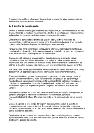 É fundamental, então, o julgamento do gerente de propaganda sobre as circunstâncias
individuais e sobre as pessoas envolvidas.

7. O briefing da maneira certa.

Embora o método da execução do briefing seja importante, na verdade essencial, ele não
é tudo. Depende-se muito da maneira como o briefing é executado, dos relacionamentos
individuais e do interesse e entusiasmo que podem ser estimulados.

Uma confiança demasiada no briefing de “papel”, isto é, na troca freqüente de
memorandos e relatórios sem uma mescla certa de contatos individuais, é um exemplo
típico e muito freqüente de passar um briefing na maneira errada.

Porque isso não falha somente por enfraquecer o interesse, mas freqüentemente leva a
um dispendioso desperdício de tempo por concentrar a atenção em aspectos equivocados
e por levar o trabalho criativo para um beco sem saída.

Quando se está brifando o pessoal criativo, é particularmente importante cultivar
relacionamentos e atmosferas adequadas, pois o objetivo não é somente passar
informações mas criar interesse e estimular idéias, além de encorajar a área criativa da
agência a descobrir mais por eles mesmos, com seus próprios olhos, ouvidos e mentes.

Pois cabe a eles sondar profundamente assuntos que sejam de seu interesse para, talvez,
descobrirem um approach especialmente interessante ou originalmente criativo.

É responsabilidade do gerente de propaganda organizar e controlar esse processo. No
caso de uma campanha nova, ou do lançamento de um produto, ele deve começar
mandando para a agência um briefing escrito básico contendo o plano de mercado, os
objetivos de propaganda e o material de conhecimento prático suficiente para eles
entenderem o produto, as pessoas que vão comprá-lo e o mercado aonde ele será
vendido.

Esse documento deve ser o foco para todas as reuniões de informação subseqüentes, o
ponto de checagem e referência constante que mantém todos, com suas
responsabilidades individuais diferentes, movendo-se na mesma direção para o mesmo
fim.

Quando a agência já teve tempo de “digerir” esse documento inicial, o gerente de
propaganda marcará uma reunião que deve ser de natureza exploratória, como uma
sessão de perguntas-e-respostas. Isso ajuda a estabelecer um relacionamento individual e
coloca os alicerces dos fatos.

Depois disso ele vai preparar um programa de reuniões de briefing entre as pessoas
apropriadas colocando, onde e quando necessário, pessoal de criação e mídia em contato
direto com o pessoal de produto.
 