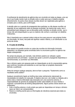 O profissional de atendimento da agência deve ser envolvido em todas as etapas, uma vez
que é sua função manter tudo na direção certa e cuidar para que o trabalho progrida
eficientemente. Os ponto chave dessas reuniões devem ser registrados pela agência e
enviados para o cliente, para confirmação.

A decisão sobre se o gerente de propaganda deve participar ou não dessas reuniões vai
depender do seu julgamento sobre as pessoas envolvidas. Na maioria das vezes, isso é
aconselhável para assegurar que as discussões serão mantidas na direção correta, que o
tempo não será desperdiçado ou que os criadores não venham a submergir em detalhes
irrelevantes.

Mas é importante que o pessoal criativo sinta-se livre para procurar suas próprias fontes
de informação. Às vezes, isso pode até significar visitas à fábrica, a um distribuidor ou ao
ponto-de-venda.

8. O custo do briefing.

Esse aspecto da questão envolve os custos das reuniões de informação (incluindo
pesquisas) e as despesas gerais envolvidas tanto no anunciante quanto na agência nas
etapas subseqüentes.

No campo da pesquisa, por exemplo, mais dinheiro poderia ser utilizado e gasto
particularmente em pré-testes – quando isso ajudar a prevenir propaganda dispendiosa e
mal-direcionada, ou aumentar sua efetividade.

Mas o dinheiro gasto com pesquisa pode ser desperdiçado se ela for empreendida apenas
para confirmar conceitos pré-existentes ou sem que haja um propósito claramente
definido e justificável.

Antes de começar qualquer pesquisa, deve-se fazer a pergunta: “Exatamente como os
resultados serão usados?”

Qualquer procedimento ligado ao briefing deve estar estritamente relacionado às
necessidades do trabalho em execução. O objetivo deve ser o de moldar os métodos até o
ponto onde a máxima efetividade seja alcançada com uma economia extrema. É
responsabilidade do gerente de propaganda avaliar cada trabalho em seus méritos e
organizar o procedimento de briefing adequadamente. Alguns pontos chaves devem ser
enfatizados:
 Evite o briefing extenso e muito amplo que pode ser dispendioso em tempo e dinheiro
   (para ser feito e ser compreendido).
 Reserve o briefing escrito para as informações de relevância essencial para todos os
   envolvidos.
 