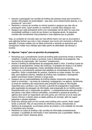   Garanta a participação nas reuniões de briefing das pessoas certas para transmitir e
    receber informações em profundidade – pois esse, como anteriormente descrito, é um
    processo de “vai-e-vem”.
   Mantenha o número de reuniões no mínimo possível e assegure que elas não se
    prolonguem tanto. Quem presidir ou coordenar a reunião deve assegurar isso.
   Assegure que cada participante tenha uma necessidade real de estar lá e que essa
    necessidade justifique o custo do seu tempo e as despesas gerais. As pequenas
    reuniões são normalmente mais produtivas e mais objetivas que as grandes.

Hoje, as condições de mercado cada vez mais difíceis fazem com que os anunciantes e
suas agências tenham que mais e mais conseguir seus lucros com economia e eficácia de
operação. É preciso cuidado com as falsas economias e somente os executivos que
conseguirem moldar seus métodos para obter ganho de efetividade vão alcançar o
sucesso.

9. Algumas “regras” para os gerentes de propaganda.

   Reconheça que o procedimento correto de briefing pode economizar tempo e dinheiro,
    simplificar o trabalho de todos e aumentar muito a efetividade da propaganda. Mas
    isso precisa de organização, não “acontece” simplesmente.
   Associe o briefing ao planejamento de propaganda desde o início. O briefing é parte do
    processo de planejamento. Ambos são contínuos. O propósito de ambos é o de definir
    objetivos claros de propaganda e traçar estratégias eficazes para atingí-los.
   Verifique se o procedimento adotado está adaptado às necessidades do trabalho
    específico. Onde a simplicidade for possível, mantenha as coisas simples. Por outro
    lado, para objetivos maiores, métodos de briefing mais complexos e abrangentes
    podem economizar tempo e dinheiro a longo prazo.
   Assegure que as responsabilidades de briefing estejam claramente entendidas por
    todos os envolvidos – nas áreas de marketing e propaganda e na agência. Geralmente,
    as áreas de marketing são responsáveis pela produção de todas as informações
    requeridas para o produto e seu mercado; o gerente de propaganda é responsável
    pela organização da passagem da informação, pela preparação de um briefing escrito –
    freqüentemente com a cooperação da agência – e subseqüentemente pela aprovação
    dos planos e das idéias criativas submetidas, consultando o pessoal de produto; a
    agência deve sentir-se responsável, até certo ponto, por informar-se (e às vezes até
    mesmo informar o cliente) sobre os dados públicos de mercado, além de sugerir
    pesquisas e estudos especiais.
   Dirija seus esforços para um mix correto entre briefing oral e escrito. Muito “papel”
    tende a confundir. Mas um documento de referência conciso, demostrando os
    objetivos de propaganda, os principais pontos do produto e uma avaliação do mercado
    é necessário para começar.
   Mantenha os custos do briefing e das reuniões de informação constantemente
    revisados. A qualidade da informação é mais importante que a quantidade. Molde o
    processo para reduzir despesas gerais.
 