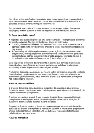 Mas há um perigo no método recomendado, sobre o qual o gerente de propaganda deve
estar constantemente atento: uma vez que ele tem a responsabilidade de conduzir a
discussão, ele deve tomar cuidado para não dominá-la.

Seu trabalho é o de coletar o ponto de vista das outras pessoas e não o de expressar o
seu próprio, de fazer questões e não o de respondê-las. Ele está lá para escutar.

5. Quem deve brifar quem?

A resposta a esta questão depende de uma série de variáveis – de organização e sistemas
de trabalho individual. Mas dois pontos básicos devem ser salientados:
 O briefing deve ser um diálogo – um “vai-e-vem” – contínuo entre o anunciante e a
   agência; e cada parte deve claramente entender e aceitar suas responsabilidades para
   com a outra.
 Após o briefing inicial (feito pelo anunciante para a agência, via atendimento e/ou
   direção geral), briefings específicos e complementares são recomendados para áreas
   especializadas da agência tais como mídia, criação, pesquisa, promoção etc. isso é
   normalmente muito mais satisfatório que um único briefing geral.

Deve-se pedir ao profissional de atendimento da agência que participe da elaboração
desses briefings específicos (ou até mesmo que faça esse trabalho e o submeta ao
anunciante), a partir do planejamento estratégico definido.

Profissionais das áreas especializadas até mesmo podem participar da discussão e redação
desses briefings complementares, mas a responsabilidade por sua execução cabe ao
atendimento (e/ou anunciante) e sua aprovação é tarefa que o gerente de propaganda
não pode delegar a ninguém.

Áreas de responsabilidade.

O processo de briefing, como já vimos, é inseparável do processo de planejamento.
Entretanto, as responsabilidades sobre o briefing devem seguir claramente uma divisão de
responsabilidades de planejamento.

O sistema apresentado a seguir é uma proposta de definição de responsabilidades de
planejamento e briefing que, apesar de não ser aplicável para todas as situações, é
susceptível de ser adaptado à grande maioria dos casos.

Em geral, as áreas de marketing devem ser responsáveis por tornarem as informações
acessíveis e a área de propaganda e a agência por obterem as informações que precisam.
Embora todos aconselhem e assistam uns aos outros, as responsabilidades finais de
trabalho devem ser como segue:

Áreas de marketing.
 
