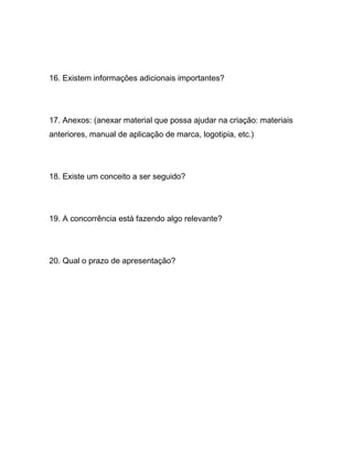 16. Existem informações adicionais importantes?




17. Anexos: (anexar material que possa ajudar na criação: materiais
anteriores, manual de aplicação de marca, logotipia, etc.)




18. Existe um conceito a ser seguido?




19. A concorrência está fazendo algo relevante?




20. Qual o prazo de apresentação?
 