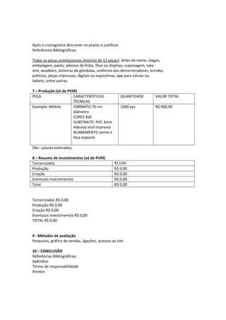 Após o cronograma descrever os prazos e justificar.
Referências Bibliográficas;
Todas as peças promocionais [mínimo de 12 peças]: Artes do nome, slogan,
embalagem, packs, adesivo de frota, ilhas ou displays, cuponagem, take
one, wooblers, testeiras de gôndolas, uniforme dos demonstradores, brindes,
prêmios, peças impressas, digitais ou expositivas, app para celular ou
tablets, entre outras.
7 – Produção (só de PVM)
PEÇA CARACTERÍSTICAS
TÉCNICAS
QUANTIDADE VALOR TOTAL
Exemplo: Móbile FORMATO 70 cm
diâmetro
CORES 4x0
SUBSTRATO: PVC 3mm
Adesivo vinil impresso
ACABAMENTO verniz e
faca especial
1000 pçs R$ 000,00
Obs: valores estimados.
8 – Resumo de investimentos (só de PVM)
Terceirizados R$ 0,00
Produção R$ 0,00
Criação R$ 0,00
Eventuais Investimentos R$ 0,00
Total R$ 0,00
Terceirizados R$ 0,00
Produção R$ 0,00
Criação R$ 0,00
Eventuais investimentos R$ 0,00
TOTAL R$ 0,00
9 - Métodos de avaliação
Pesquisas, gráfico de vendas, ligações, acessos ao site.
10 – CONCLUSÃO
Referências Bibliográficas;
Apêndice
Termo de responsabilidade
Anexos
 