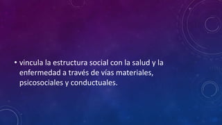 • vincula la estructura social con la salud y la
enfermedad a través de vías materiales,
psicosociales y conductuales.
 