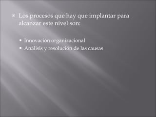Los procesos que hay que implantar para alcanzar este nivel son:  Innovación organizacional  Análisis y resolución de las causas  