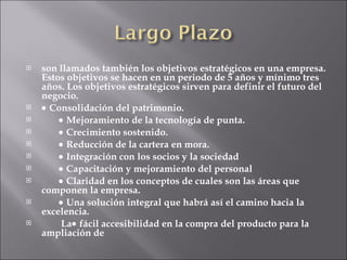 son llamados también los objetivos estratégicos en una empresa. Estos objetivos se hacen en un periodo de 5 años y mínimo tres años. Los objetivos estratégicos sirven para definir el futuro del negocio.    Consolidación del patrimonio.            Mejoramiento de la tecnología de punta.            Crecimiento sostenido.            Reducción de la cartera en mora.            Integración con los socios y la sociedad            Capacitación y mejoramiento del personal            Claridad en los conceptos de cuales son las áreas que componen la empresa.            Una solución integral que habrá así el camino hacia la excelencia.          La   fácil accesibilidad en la compra del producto para la ampliación de 