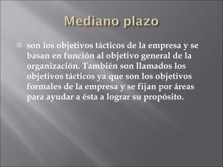 son los objetivos tácticos de la empresa y se basan en función al objetivo general de la organización. También son llamados los objetivos tácticos ya que son los objetivos formales de la empresa y se fijan por áreas para ayudar a ésta a lograr su propósito. 