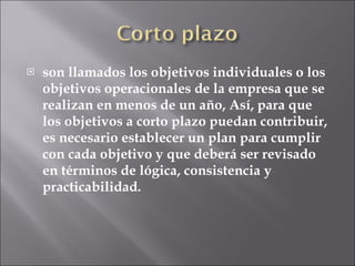 son llamados los objetivos individuales o los objetivos operacionales de la empresa que se realizan en menos de un año, Así, para que los objetivos a corto plazo puedan contribuir, es necesario establecer un plan para cumplir con cada objetivo y que deberá ser revisado en términos de lógica, consistencia y practicabilidad. 