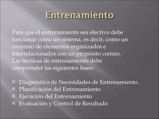 Para que el entrenamiento sea efectivo debe  funcionar como un sistema, es decir, como un  conjunto de elementos organizados e  interrelacionados con un propósito común. Las tecnicas de entrenamiento debe  comprender las siguientes fases: Diagnóstico de Necesidades de Entrenamiento. Planificación del Entrenamiento. Ejecución del Entrenamiento Evaluación y Control de Resultado 