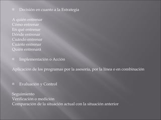 Decisión en cuanto a la Estrategia A quién entrenar Cómo entrenar En qué entrenar Dónde entrenar Cuándo entrenar Cuánto entrenar Quién entrenará Implementación o Acción Aplicación de los programas por la asesoría, por la línea o en combinación Evaluación y Control Seguimiento Verificación o medición Comparación de la situación actual con la situación anterior 