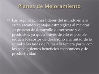 Las organizaciones líderes del mundo entero están sacando ventajas estratégicas al mejorar su proceso de desarrollo de software y de productos, ya que a través de ello es posible reducir los costos de desarrollo a la mitad de lo actual y las tasas de fallas a la tercera parte, con los consiguientes beneficios económicos y de productividad.  